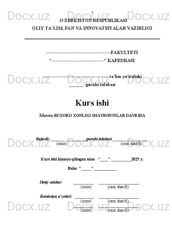 1
O‘ZBEKISTON RESPUBLIKASI
OLIY TA’LIM, FAN VA INNOVATSIYALAR VAZIRLI GI
------------------------------------------FAKULTETI
“----------------------------------” KAFEDRASI
------------------------------------------- ta’lim yo‘nalishi 
______- guruhi talabasi
Kurs ishi 
Mavzu: BUXORO XONLIGI SHAYBONIYLAR DAVRIDA
  Bajardi: _______  ____ _____ _ guruhi talabasi  ______ ___ ________
  (imzo)                                                       (ismi sharifi)
  
Kurs ishi himoya qilingan sana     “____” __ ___ _____20 25  y.
Baho  “_____” ____ __ _____
      Ilmiy rahbar:           __________      ____________________ 
                (imzo)                (ismi sharifi)
     Komissiya a’zolari:   __________     ____________________ 
                (imzo)                  (ismi sharifi)
                                       __________      ____________________ 
                 (imzo)                  (ismi sharifi)