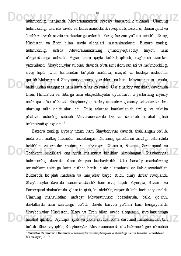 10
hukmronligi   natijasida   Movoraunnaxrda   siyosiy   barqarorlik   tiklandi.   Ularning
hukmronligi davrida savdo va hunarmandchilik rivojlanib, Buxoro, Samarqand va
Toshkent   yirik   savdo   markazlariga   aylandi.   Yangi   karvon   yo‘llari   ochilib,   Xitoy,
Hindiston   va   Eron   bilan   savdo   aloqalari   mustahkamlandi.   Buxoro   xonligi
hukmronligi   ostida   Movoraunnaxrning   ijtimoiy-iqtisodiy   hayoti   ham
o‘zgarishlarga   uchradi.   Agrar   tizim   qayta   tashkil   qilinib,   sug‘orish   tizimlari
yaxshilandi. Shayboniylar sulolasi davrida o‘rta asr islom san’ati va me’morchiligi
rivoj   topdi.   Ular   tomonidan   ko‘plab   madrasa,   masjid   va   boshqa   inshootlar
qurildi.Muhammad   Shayboniyxonning   yurishlari   nafaqat   Movoraunnaxr   ichida,
balki undan tashqarida ham katta ta’sir ko‘rsatdi. U o‘z harbiy yurishlari davomida
Eron,   Hindiston   va   Sibirga   ham   ekspeditsiyalar   uyushtirib,   u   yerlarning   siyosiy
muhitiga   ta’sir   o‘tkazdi.   Shayboniylar   harbiy   qudratining   asosiy   ustunlaridan   biri
ularning   otliq   qo‘shinlari   edi.   Otliq   askarlar   harakatlanish   tezligi   va   taktika
jihatdan   ustunligi   sababli   Movoraunnaxrda   tez   va   samarali   harakat   qilish
imkoniyatiga ega edi.  5
Buxoro   xonligi   siyosiy   tizimi   ham   Shayboniylar   davrida   shakllangan   bo‘lib,
unda   xon   mutlaq   hukmdor   hisoblangan.   Xonning   qarorlarini   amalga   oshirishda
bekliklar   va   amirlar   muhim   rol   o‘ynagan.   Xususan,   Buxoro,   Samarqand   va
Toshkent   bekliklari   eng   yirik   ma’muriy   birliklar   hisoblangan.   Shayboniylar
hukmronligi   davrida   islom   diniyan   kuchaytirildi.   Ular   hanafiy   mazhabining
mustahkamlanishiga   katta   e’tibor   berib,   diniy   ulamolarni   qo‘llab-quvvatladilar.
Buxoroda   ko‘plab   madrasa   va   masjidlar   barpo   etildi,   diniy   ilmlar   rivojlandi.
Shayboniylar   davrida   hunarmandchilik   ham   rivoj   topdi.   Ayniqsa,   Buxoro   va
Samarqand shaharlarida gilam to‘qish, kulolchilik, zargarlik kabi kasblar yuksaldi.
Ularning   mahsulotlari   nafaqat   Movoraunnaxr   bozorlarida,   balki   qo‘shni
davlatlarda   ham   xaridorgir   bo‘ldi.   Savdo   karvon   yo‘llari   ham   kengaytirildi.
Shayboniylar   Hindiston,   Xitoy   va   Eron   bilan   savdo   aloqalarini   rivojlantirishga
harakat  qilishdi. Ayniqsa,  ipak va paxta savdosi  katta daromad manbalaridan biri
bo‘ldi. Shunday qilib, Shayboniylar Movoraunnaxrda o‘z hukmronligini o‘rnatish
5
  Muzaffar Rahimovich Rahimov  –  Temuriylar va Shayboniylar o‘rtasidagi meros kurashi . – Toshkent: 
Ma’naviyat, 2017. 