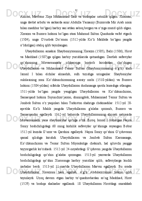 12
Azizon,   Mavlono   Xoja   Muhammad   Sadr   va   boshqalar   ustozlik   qilgan.   Xususan,
unga davlat arbobi va sarkarda amir Abdulla Yamaniy (Buxoroda Mir Arab nomi
bilan mashhur bo‘lgan) harbiy san`atdan saboq bergan va o‘ziga murid qilib olgan.
Xorazm  va Buxoro hokimi  bo‘lgan otasi  Mahmud Sulton Qunduzda vafot etgach
(1504),   unga   O‘rusbek   Do‘rmon   (1512-yilda   Ko‘li   Malikda   bo‘lgan   jangda
o‘ldirilgan) otaliq qilib tayinlangan. 
Ubaydullaxon   amakisi   Shayboniyxonning   Xorazm   (1505),  Balx   (1506),   Hirot
va   Mashhad   (1507)ga   qilgan   harbiy   yurishlarida   qatnashgan.   Dastlab   safaviylar
qo‘shinining   Movarounnahr   ichkarisiga   bostirib   kirishidan   cho‘chigan
Ubaydullaxon   va   Muhammad   Temur   Sulton   (Shayboniyxonning   o‘g‘li)   shoh
Ismoil   I   bilan   elchilar   almashib,   sulh   tuzishga   uringanlar.   Shayboniylar
sulolasining   xoni   Ko‘chkunchixonning   asosiy   noibi   (1510-yildan)   va   Buxoro
hokimi (1504-yildan) sifatida Ubaydullaxon dushmanga qarshi kurashga otlangan.
1511-yilda   bo‘lgan   jangda   yengilgan   Ubaydullaxon   va   Ko‘chkunchixon,
Samarqand   hokimi   Suyunchxo‘jaxon,   shuningdek,   Muhammad   Temur   Sulton   va
Jonibek   Sulton   o‘z   yaqinlari   bilan   Turkiston   shahriga   chekinadilar.   1512-yil   28-
aprelda   Ko‘li   Malik   jangida   Ubaydullaxon   g‘alaba   qozonib,   Buxoro   va
Samarqandni   egallaydi.   1512-yil   bahorida   Ubaydullaxonning   shijoati   natijasida
Movarounnahr   yana   shayboniylar   qo‘liga   o‘tdi.   Biroq   Ismoil   I   yuborgan   Najmi
Soniy   boshchiligidagi   60   ming   kishilik   safaviylar   qo‘shiniga   suyangan   Bobur
1512-yil  kuzida  G‘uzor   va  Qarshini  egallaydi.  Najmi  Soniy  qo‘shini  G‘ijduvonni
qamal   qilishga   kirishdi.   Ubaydullaxon   va   Jonibek   Sulton   Karmanaga;
Ko‘chkunchixon   va   Temur   Sulton   Miyonkolga   chekinib,   hal   qiluvchi   jangga
tayyorgarlik   ko‘rishadi.   1512-yil   24-noyabrdagi   G‘ijduvon   jangida   Ubaydullaxon
boshchiligidagi   qo‘shin   g‘alaba   qozongan.   1513-yil   yanvarda   Ubaydullaxon
boshchiligidagi   qo‘shin   Xurosonga   harbiy   yurishlar   qilib,   safaviylarga   kuchli
zarbalar   berdi.   1513-yil   11-martda   Ubaydullaxon   Marvni   egallaydi.   Bu   orada
Ubaydullaxon   Xorazmni   ham   egallab,   o‘g‘li   Abdulazizxonni   hokim   qilib
tayinlaydi.   Uzoq   davom   etgan   harbiy   to‘qnashuvlardan   so‘ng   Mashhad,   Hirot
(1529)   va   boshqa   shaharlar   egallandi.   18   Ubaydullaxon   Hirotdagi   murakkab 