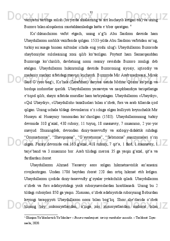 13
vaziyatni tartibga solish (bu yerda shialarning ta`siri kuchayib ketgan edi) va uning
Buxoro bilan aloqalarini mustahkamlashga katta e`tibor qaratgan.  6
Ko‘chkunchixon   vafot   etgach,   uning   o‘g‘li   Abu   Saidxon   davrida   ham
Ubaydullaxon noiblik vazifasida qolgan. 1533-yilda Abu Saidxon vafotidan so‘ng,
turkiy an`anaga binoan sultonlar  ichida eng yoshi  ulug‘i  Ubaydullaxon Buxoroda
shayboniylar   sulolasining   xoni   qilib   ko‘tarilgan.   Poytaxt   ham   Samarqanddan
Buxoroga   ko‘chirilib,   davlatning   nomi   rasmiy   ravishda   Buxoro   xonligi   deb
atalgan.   Ubaydullaxon   hukmronligi   davrida   Buxoroning   siyosiy,   iqtisodiy   va
madaniy markaz sifatidagi mavqei kuchaydi. Buxoroda Mir Arab madrasasi, Mirak
Said   G‘iyos   bog‘i,   Ko‘hak   (Zarafshon)   daryosi   ustida   Mehtar   Qosim   ko‘prigi   va
boshqa   inshootlar   qurildi.   Ubaydullaxon   yassaviya   va   naqshbandiya   tariqatlariga
e‘tiqod qilib, shayx sifatida muridlar ham tarbiyalagan. Ubaydullaxon «Ubaydiy»,
«Qul Ubaydiy», «Ubaydulloh» taxalluslari bilan o‘zbek, fors va arab tillarida ijod
qilgan. Uning uchala tildagi devonlarini o‘z ichiga olgan kulliyoti keyinchalik Mir
Husayn   al   Husayniy   tomonidan   ko‘chirilgan   (1583).   Ubaydullaxonning   turkiy
devonida   310   g‘azal,   430   ruboiy,   11   tuyuq,   18   masnaviy,   7   muammo,   2   yor-yor
mavjud.   Shuningdek,   devondan   diniy-tasavvufiy   va   axloqiy-didaktik   ruhdagi
“Omonatnoma”,   “Shavqnoma”,   “G‘ayratnoma”,   “Sabrnoma”   manzumalari   o‘rin
olgan. Forsiy devonida esa  163 g‘azal, 418 ruboiy, 7 qit‘a, 1 fard, 1 masnaviy, 1
tarje‘band   va   3   muammo   bor.   Arab   tilidagi   merosi   35   ga   yaqin   g‘azal,   qit‘a   va
fardlardan iborat. 
Ubaydullaxon   Ahmad   Yassaviy   asos   solgan   hikmatnavislik   an‘anasini
rivojlantirgan.   Undan   1786   baytdan   iborat   220   dan   ortiq   hikmat   etib   kelgan.
Ubaydullaxon   ijodida   diniy-tasavvufiy   g‘oyalar   yetakchilik   qiladi.   Ubaydullaxon
o‘zbek   va   fors   adabiyotidagi   yirik   ruboiynavislardan   hisoblanadi.   Uning   bu   2
tildagi ruboiylari 850 ga yaqin. Xususan, o‘zbek adabiyotida ruboiyning Boburdan
keyingi   taraqqiyoti   Ubaydullaxon   nomi   bilan   bog‘liq.   Shoir   she‘rlarida   o‘zbek
tilining   boy   imkoniyatlaridan,   o‘ziga   xos   xususiyatlaridan   mahorat   bilan
6
  Olimjon Yo‘ldoshevich Yo‘ldoshev  –  Buxoro madaniyati: tarixiy manbalar asosida . – Toshkent: Ziyo-
nashr, 2020.