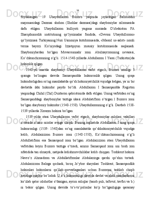 14
foydalangan.   19   Ubaydullaxon   Buxoro   yaqinida   joylashgan   Bahouddin
majmuasidagi   Daxmai   shohon   (Shohlar   daxmasi)dagi   shayboniylar   xilxonasida
dafn   etilgan.   Ubaydullaxon   kulliyoti   yagona   nusxada   O‘zbekiston   FA
Sharqshunoslik   institutining   qo‘lyozmalar   fondida,   «Devoni   Ubaydulloxon»
qo‘lyozmasi Turkiyaning Nuri Usmoniya kutubxonasida, «Masoil us-salot» nomli
terma   bayozi   Ko‘niyodagi   Izzatquyun   xususiy   kutubxonasida   saqlanadi.
Shayboniylardan   bo‘lgan   Movarounnahr   xoni.   Abulxayrxonning   nevarasi,
Ko‘chkunchixonning o‘g‘li. 1514-1540-yillarda Abdullaxon I Yassi (Turkiston)da
hokimlik qilgan. 
1540-yil   martda   shayboniy   Ubaydullaxon   vafot   etgach,   Buxoro   xonligi   3
qismga   bo‘lingan   davrda   Samarqandda   hukmronlik   qilgan.   Uning   qisqa
hukmdorligidan so‘ng mamlakatda qo‘sh hokimiyatchilik vujudga kelgan, ya`ni bir
davlatda   ikki   hukmdor   paydo   bo‘ldi.   Abdullaxon   I   Samarqandda   Registon
yaqinidagi Chihil (Chil) Duxtaron qabristonida dafn etilgan. Uning vafotidan so‘ng
Samarqanddagi   shayboniylar   taxtiga   ukasi   Abdulatifxon   o‘tirgan.1   Buxoro   xoni
bo‘lgan shayboniy hukmdor (1540-1550). Ubaydullaxonning o‘g‘li. Dastlab 1538-
1539-yillarda Xorazm hokimi bo‘lgan. 
1539-yilda   otasi   Ubaydullaxon   vafot   etgach,   shayboniylar   sulolasi   vakillari
o‘rtasida   o‘zaro   nizolar   avjiga   chiqdi.   Buning   oqibatida   Abdullaxon   I   ning   qisqa
hukmronligi   (1539-   1540)dan   so‘ng   mamlakatda   qo‘shhokimiyatchilik   vujudga
kelib,   Abdulazizxon   Buxoro   xoni   (1540-1550),   Ko‘chkunchixonning   o‘g‘li
Abdullatifxon   esa   Samarqand   xoni   bo‘lgan.   Abdulazizxon   otasi   Ubaydullaxon
vafotidan   keyin   Buxoro   taxtiga   o‘tiradi,   ammo   Samarqand   xoni   uni   bosh   xon
sifatidida tan olmaydi, natijada kelishmovchiliklar kelib chiqqan. Toshkent hokimi
Navro‘z   Ahmadxon   va   Abdullatifxonlar   Abdulazizga   qarshi   qo‘shin   tortadi.
Abdulazizxon   Balxga   qochadi,   biroq   Jo‘ybor   shayxlari   Toshkent,   Samarqandlik
hokimlari   hokimlarni   qo‘llab-quvvatlaganlari   uchun   Buxoroni   tashlab   chiqib
ketishga majbur bo‘lishdi. U o‘z hukmronligi davrida davlat va aholi manfaatlarini
ko‘zlab qator islohotlar o‘tkazgan, ayrim soliqlar (tanob puli, tafovut, tavfiri va b.)
ni   bekor   qilgan.   Uning   davrida   to‘s-to‘polonlar   ko‘p   bo‘lganligiga   qaramay