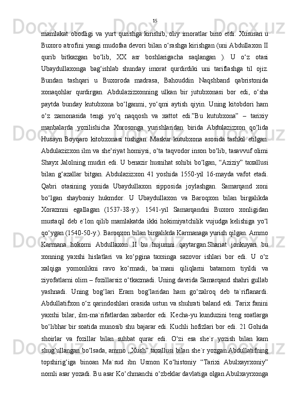 15
mamlakat   obodligi   va   yurt   qurishga   kirishib,   oliy   imoratlar   bino   etdi.   Xususan   u
Buxoro atrofini yangi mudofaa devori bilan o‘rashga kirishgan (uni Abdullaxon II
qurib   bitkazgan   bo‘lib,   XX   asr   boshlarigacha   saqlangan   ).   U   o‘z   otasi
Ubaydullaxonga   bag‘ishlab   shunday   imorat   qurdirdiki   uni   tariflashga   til   ojiz.
Bundan   tashqari   u   Buxoroda   madrasa,   Bahouddin   Naqshband   qabristonida
xonaqohlar   qurdirgan.   Abdulazizxonning   ulkan   bir   jutubxonasi   bor   edi,   o‘sha
paytda   bunday   kutubxona   bo‘lganmi,   yo‘qmi   aytish   qiyin.   Uning   kitobdori   ham
o‘z   zamonasida   tengi   yo‘q   naqqosh   va   xattot   edi.”Bu   kutubxona”   –   tarixiy
manbalarda   yozilishicha   Xurosonga   yurishlaridan   birida   Abdulazizxon   qo‘lida
Husayn   Boyqaro   kitobxonasi   tushgan.   Maskur   kutubxona   asosida   tashkil   etilgan.
Abdulazizxon ilm va she‘riyat homiysi, o‘ta taqvodor inson bo‘lib, tasavvuf olimi
Shayx Jalolning mudiri edi. U benazir husnihat sohibi  bo‘lgan, “Aziziy” taxallusi
bilan   g‘azallar   bitgan.   Abdulazizxon   41   yoshida   1550-yil   16-mayda   vafot   etadi.
Qabri   otasining   yonida   Ubaydullaxon   sipposida   joylashgan.   Samarqand   xoni
bo‘lgan   shayboniy   hukmdor.   U   Ubaydullaxon   va   Baroqxon   bilan   birgalikda
Xorazmni   egallagan   (1537-38-y.).   1541-yil   Samarqandni   Buxoro   xonligidan
mustaqil   deb   e`lon   qilib   mamlakatda   ikki   hokimiyatchilik   vujudga   kelishiga   yo‘l
qo‘ygan (1540-50-y.). Baroqxon bilan birgalikda Karmanaga yurish qilgan. Ammo
Karmana   hokomi   Abdullaxon   II   bu   hujumni   qaytargan.Shariat   jonkuyari   bu
xonning   yaxshi   hislatlari   va   ko‘pgina   taxsinga   sazovor   ishlari   bor   edi.   U   o‘z
xalqiga   yomonlikni   ravo   ko‘rmadi,   ba`mani   qiliqlarni   batamom   tiyildi   va
ziyofatlarni olim – fozillarsiz o‘tkazmadi. Uning davrida Samarqand shahri gullab
yashnadi.   Uning   bog‘lari   Eram   bog‘laridan   ham   go‘zalroq   deb   ta`riflanardi.
Abdullatifxon o‘z qarindoshlari orasida ustun va shuhrati baland edi. Tarix fanini
yaxshi   bilar,   ilm-ma`rifatlardan   xabardor   edi.   Kecha-yu   kunduzini   teng   soatlarga
bo‘libhar bir soatida munosib shu bajarar edi. Kuchli hofizlari bor edi. 21 Gohida
shoirlar   va   fozillar   bilan   suhbat   qurar   edi.   O‘zi   esa   she`r   yozish   bilan   kam
shug‘ullangan bo‘lsada, ammo ,,Xush” taxallusi bilan she`r yozgan.Abdullatifning
topshirig‘iga   binoan   Ma`sud   ibn   Usmon   Ko‘histoniy   “Tarixi   Abulxayrxoniy”
nomli asar yozadi. Bu asar Ko‘chmanchi o‘zbeklar davlatiga olgan Abulxayrxonga