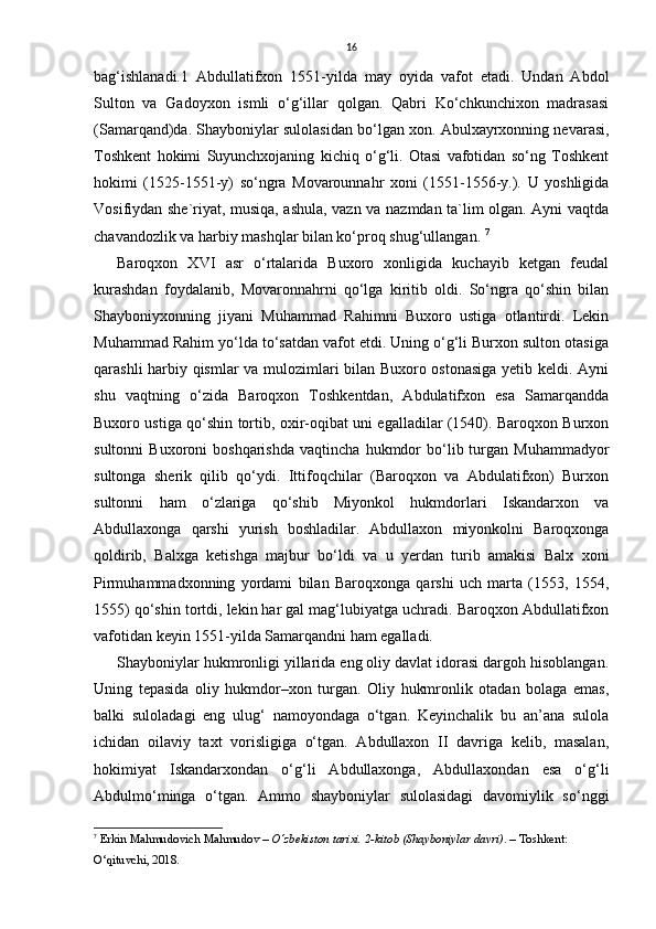 16
bag‘ishlanadi.1   Abdullatifxon   1551-yilda   may   oyida   vafot   etadi.   Undan   Abdol
Sulton   va   Gadoyxon   ismli   o‘g‘illar   qolgan.   Qabri   Ko‘chkunchixon   madrasasi
(Samarqand)da. Shayboniylar sulolasidan bo‘lgan xon. Abulxayrxonning nevarasi,
Toshkent   hokimi   Suyunchxojaning   kichiq   o‘g‘li.   Otasi   vafotidan   so‘ng   Toshkent
hokimi   (1525-1551-y)   so‘ngra   Movarounnahr   xoni   (1551-1556-y.).   U   yoshligida
Vosifiydan she`riyat, musiqa, ashula, vazn va nazmdan ta`lim olgan. Ayni vaqtda
chavandozlik va harbiy mashqlar bilan ko‘proq shug‘ullangan.  7
Baroqxon   XVI   asr   o‘rtalarida   Buxoro   xonligida   kuchayib   ketgan   feudal
kurashdan   foydalanib,   Movaronnahrni   qo‘lga   kiritib   oldi.   So‘ngra   qo‘shin   bilan
Shayboniyxonning   jiyani   Muhammad   Rahimni   Buxoro   ustiga   otlantirdi.   Lekin
Muhammad Rahim yo‘lda to‘satdan vafot etdi. Uning o‘g‘li Burxon sulton otasiga
qarashli harbiy qismlar va mulozimlari bilan Buxoro ostonasiga yetib keldi. Ayni
shu   vaqtning   o‘zida   Baroqxon   Toshkentdan,   Abdulatifxon   esa   Samarqandda
Buxoro ustiga qo‘shin tortib, oxir-oqibat uni egalladilar (1540). Baroqxon Burxon
sultonni   Buxoroni   boshqarishda   vaqtincha   hukmdor   bo‘lib  turgan  Muhammadyor
sultonga   sherik   qilib   qo‘ydi.   Ittifoqchilar   (Baroqxon   va   Abdulatifxon)   Burxon
sultonni   ham   o‘zlariga   qo‘shib   Miyonkol   hukmdorlari   Iskandarxon   va
Abdullaxonga   qarshi   yurish   boshladilar.   Abdullaxon   miyonkolni   Baroqxonga
qoldirib,   Balxga   ketishga   majbur   bo‘ldi   va   u   yerdan   turib   amakisi   Balx   xoni
Pirmuhammadxonning   yordami   bilan   Baroqxonga   qarshi   uch   marta   (1553,   1554,
1555) qo‘shin tortdi, lekin har gal mag‘lubiyatga uchradi. Baroqxon Abdullatifxon
vafotidan keyin 1551-yilda Samarqandni ham egalladi.
Shayboniylаr hukmronligi yillаridа eng oliy dаvlаt idorаsi dargoh hisoblаngаn.
Uning   tepasidа   oliy   hukmdor–xon   turgаn.   Oliy   hukmronlik   otаdаn   bolаgа   emаs,
bаlki   sulolаdаgi   eng   ulug‘   nаmoyondаgа   o‘tgаn.   Keyinchalik   bu   аn’аnа   sulolа
ichidan   oilаviy   taxt   vorisligigа   o‘tgаn.   Abdullaxon   II   dаvrigа   kelib,   mаsаlаn,
hokimiyat   Iskаndаrxondan   o‘g‘li   Abdullaxongа,   Abdullaxondаn   esа   o‘g‘li
Аbdulmo‘mingа   o‘tgаn.   Аmmo   shayboniylаr   sulolаsidаgi   dаvomiylik   so‘nggi
7
  Erkin Mahmudovich Mahmudov  –  O‘zbekiston tarixi. 2-kitob (Shayboniylar davri) . – Toshkent: 
O‘qituvchi, 2018.