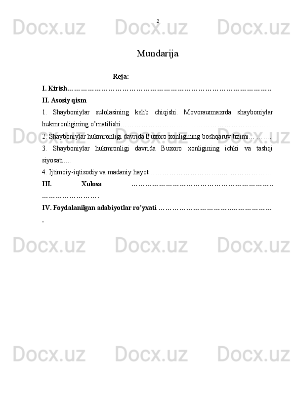2
Mundarija
                                         Reja:
I. Kirish ……………………………………………………………………………..
II. Asosiy qism
1.   Shayboniylar   sulolasining   kelib   chiqishi.   Movoraunnaxrda   shayboniylar
hukmronligining o’rnatilishi… ………………………………………………………
2. Shayboniylar hukmronligi davrida Buxoro xonligining boshqaruv tizimi… ……..
3.   Shayboniylar   hukmronligi   davrida   Buxoro   xonligining   ichki   va   tashqi
siyosati… .
4. Ijtimoiy-iqtisodiy va madaniy hayot… ………………………..….………………
III.   Xulosa   ……………………………………………………..
…………………….
IV. Foydalanilgan adabiyotlar ro’yxati  …………………………..………………
.