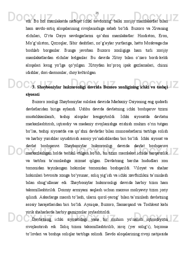 21
edi. Bu  hol   mаmlаkаtdа  nаfаqаt  ichki   sаvdoning‘  bаlki   xorijiy  mаmlаkаtlаr   bilаn
ham   sаvdo-sotiq   аloqаlаrining   rivojlаnishigа   sаbаb   bo‘ldi.   Buxoro   vа   Xivaning
elchilаri,   O‘rta   Osiyo   sаvdogаrlаrini   qo‘shni   mаmlаkаtlаr:   Hindiston,   Eron,
Mo‘g‘uliston, Qozoqlаr, Sibir dаshtlаri, no‘g‘аylаr  yurtlаrigа, hatto Moskvаgаchа
boshlаb   borgаnlаr.   Bungа   jаvobаn   Buxoro   xonligigа   ham   turli   xorijiy
mаmlаkаtlаrdаn   elchilаr   kelganlаr.   Bu   dаvrdа   Xitoy   bilаn   o‘zаro   bordi-keldi
аloqаlаri   keng   yo‘lgа   qo‘yilgаn.   Xitoydаn   ko‘proq   ipаk   gаzlаmаlаri,   chinni
idishlаr, dori-dаrmonlаr, choy keltirilgаn.
3.   Shayboniylar   hukmronligi   davrida   Buxoro   xonligining   ichki   va   tashqi
siyosati
Buxoro xonligi Shayboniylar sulolasi davrida Markaziy Osiyoning eng qudratli
davlatlaridan   biriga   aylandi.   Ushbu   davrda   davlatning   ichki   boshqaruv   tizimi
mustahkamlanib,   tashqi   aloqalar   kengaytirildi.   Ichki   siyosatda   davlatni
markazlashtirish,   iqtisodiy   va   madaniy   rivojlanishga   erishish   muhim   o‘rin   tutgan
bo‘lsa,   tashqi   siyosatda   esa   qo‘shni   davlatlar   bilan   munosabatlarni   tartibga   solish
va harbiy yurishlar uyushtirish asosiy yo‘nalishlardan biri bo‘ldi.   Ichki siyosat  va
davlat   boshqaruvi   Shayboniylar   hukmronligi   davrida   davlat   boshqaruvi
markazlashgan   holda   tashkil   etilgan   bo‘lib,  bu   tizim   mamlakat   ichida  barqarorlik
va   tartibni   ta’minlashga   xizmat   qilgan.   Davlatning   barcha   hududlari   xon
tomonidan   tayinlangan   hokimlar   tomonidan   boshqarildi.   Viloyat   va   shahar
hokimlari bevosita xonga bo‘ysunar, soliq yig‘ish va ichki xavfsizlikni ta’minlash
bilan   shug‘ullanar   edi.   Shayboniylar   hukmronligi   davrida   harbiy   tizim   ham
takomillashtirildi.   Doimiy   armiyani   saqlash   uchun   maxsus   moliyaviy   tizim   joriy
qilindi. Askarlarga maosh to‘lash, ularni qurol-yarog‘  bilan ta’minlash davlatning
asosiy   harajatlaridan   biri   bo‘ldi.   Ayniqsa,   Buxoro,   Samarqand   va   Toshkent   kabi
yirik shaharlarda harbiy garnizonlar joylashtirildi. 
Davlatning   ichki   siyosatidagi   yana   bir   muhim   yo‘nalish   iqtisodiyotni
rivojlantirish   edi.   Soliq   tizimi   takomillashtirilib,   xiroj   (yer   solig‘i),   bojxona
to‘lovlari va boshqa soliqlar tartibga solindi. Savdo aloqalarining rivoji natijasida 