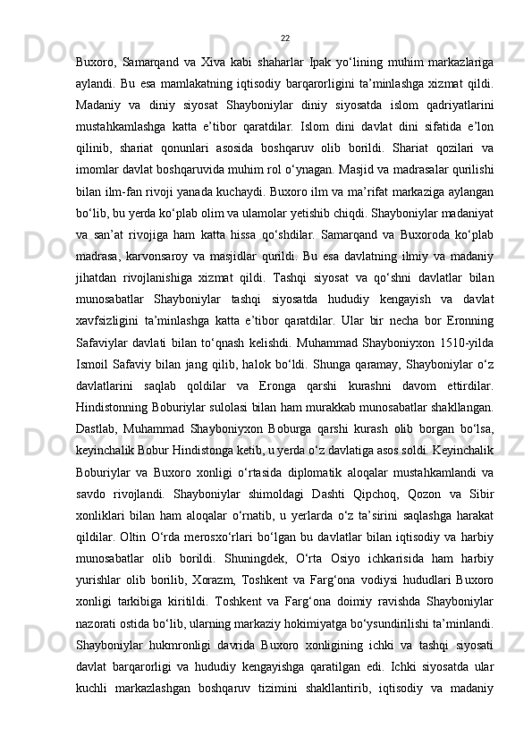 22
Buxoro,   Samarqand   va   Xiva   kabi   shaharlar   Ipak   yo‘lining   muhim   markazlariga
aylandi.   Bu   esa   mamlakatning   iqtisodiy   barqarorligini   ta’minlashga   xizmat   qildi.
Madaniy   va   diniy   siyosat   Shayboniylar   diniy   siyosatda   islom   qadriyatlarini
mustahkamlashga   katta   e’tibor   qaratdilar.   Islom   dini   davlat   dini   sifatida   e’lon
qilinib,   shariat   qonunlari   asosida   boshqaruv   olib   borildi.   Shariat   qozilari   va
imomlar davlat boshqaruvida muhim rol o‘ynagan. Masjid va madrasalar qurilishi
bilan ilm-fan rivoji yanada kuchaydi. Buxoro ilm va ma’rifat markaziga aylangan
bo‘lib, bu yerda ko‘plab olim va ulamolar yetishib chiqdi. Shayboniylar madaniyat
va   san’at   rivojiga   ham   katta   hissa   qo‘shdilar.   Samarqand   va   Buxoroda   ko‘plab
madrasa,   karvonsaroy   va   masjidlar   qurildi.   Bu   esa   davlatning   ilmiy   va   madaniy
jihatdan   rivojlanishiga   xizmat   qildi.   Tashqi   siyosat   va   qo‘shni   davlatlar   bilan
munosabatlar   Shayboniylar   tashqi   siyosatda   hududiy   kengayish   va   davlat
xavfsizligini   ta’minlashga   katta   e’tibor   qaratdilar.   Ular   bir   necha   bor   Eronning
Safaviylar   davlati   bilan   to‘qnash   kelishdi.   Muhammad   Shayboniyxon   1510-yilda
Ismoil   Safaviy   bilan   jang   qilib,   halok   bo‘ldi.   Shunga   qaramay,   Shayboniylar   o‘z
davlatlarini   saqlab   qoldilar   va   Eronga   qarshi   kurashni   davom   ettirdilar.
Hindistonning Boburiylar sulolasi bilan ham murakkab munosabatlar shakllangan.
Dastlab,   Muhammad   Shayboniyxon   Boburga   qarshi   kurash   olib   borgan   bo‘lsa,
keyinchalik Bobur Hindistonga ketib, u yerda o‘z davlatiga asos soldi. Keyinchalik
Boburiylar   va   Buxoro   xonligi   o‘rtasida   diplomatik   aloqalar   mustahkamlandi   va
savdo   rivojlandi.   Shayboniylar   shimoldagi   Dashti   Qipchoq,   Qozon   va   Sibir
xonliklari   bilan   ham   aloqalar   o‘rnatib,   u   yerlarda   o‘z   ta’sirini   saqlashga   harakat
qildilar.   Oltin   O‘rda   merosxo‘rlari   bo‘lgan   bu   davlatlar   bilan   iqtisodiy   va   harbiy
munosabatlar   olib   borildi.   Shuningdek,   O‘rta   Osiyo   ichkarisida   ham   harbiy
yurishlar   olib   borilib,   Xorazm,   Toshkent   va   Farg‘ona   vodiysi   hududlari   Buxoro
xonligi   tarkibiga   kiritildi.   Toshkent   va   Farg‘ona   doimiy   ravishda   Shayboniylar
nazorati ostida bo‘lib, ularning markaziy hokimiyatga bo‘ysundirilishi ta’minlandi.
Shayboniylar   hukmronligi   davrida   Buxoro   xonligining   ichki   va   tashqi   siyosati
davlat   barqarorligi   va   hududiy   kengayishga   qaratilgan   edi.   Ichki   siyosatda   ular
kuchli   markazlashgan   boshqaruv   tizimini   shakllantirib,   iqtisodiy   va   madaniy