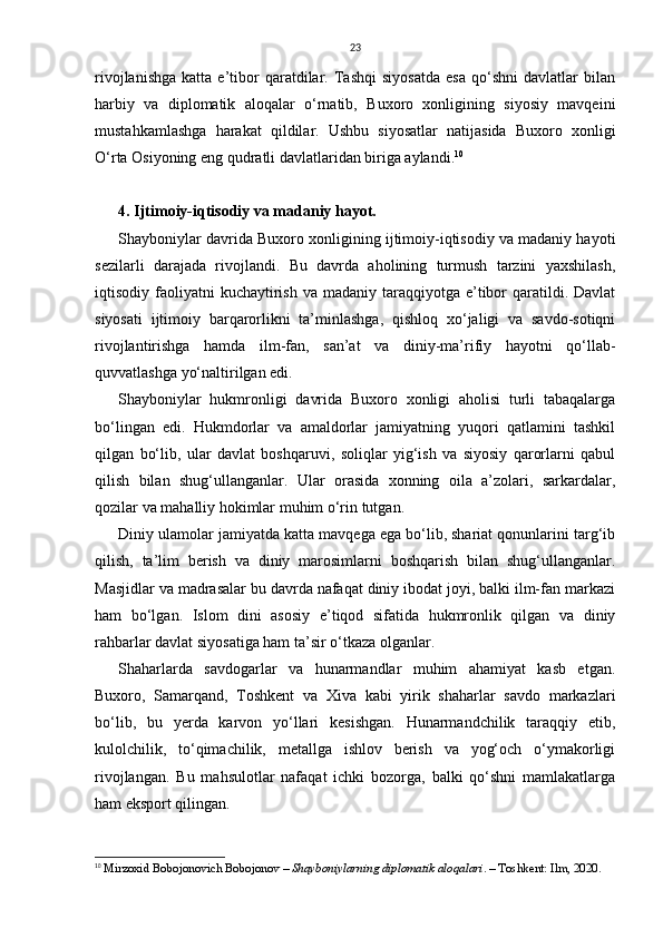 23
rivojlanishga   katta   e’tibor   qaratdilar.   Tashqi   siyosatda   esa   qo‘shni   davlatlar   bilan
harbiy   va   diplomatik   aloqalar   o‘rnatib,   Buxoro   xonligining   siyosiy   mavqeini
mustahkamlashga   harakat   qildilar.   Ushbu   siyosatlar   natijasida   Buxoro   xonligi
O‘rta Osiyoning eng qudratli davlatlaridan biriga aylandi. 10
4. Ijtimoiy-iqtisodiy va madaniy hayot.
Shayboniylar davrida Buxoro xonligining ijtimoiy-iqtisodiy va madaniy hayoti
sezilarli   darajada   rivojlandi.   Bu   davrda   aholining   turmush   tarzini   yaxshilash,
iqtisodiy faoliyatni   kuchaytirish  va  madaniy  taraqqiyotga  e’tibor   qaratildi.  Davlat
siyosati   ijtimoiy   barqarorlikni   ta’minlashga,   qishloq   xo‘jaligi   va   savdo-sotiqni
rivojlantirishga   hamda   ilm-fan,   san’at   va   diniy-ma’rifiy   hayotni   qo‘llab-
quvvatlashga yo‘naltirilgan edi.
Shayboniylar   hukmronligi   davrida   Buxoro   xonligi   aholisi   turli   tabaqalarga
bo‘lingan   edi.   Hukmdorlar   va   amaldorlar   jamiyatning   yuqori   qatlamini   tashkil
qilgan   bo‘lib,   ular   davlat   boshqaruvi,   soliqlar   yig‘ish   va   siyosiy   qarorlarni   qabul
qilish   bilan   shug‘ullanganlar.   Ular   orasida   xonning   oila   a’zolari,   sarkardalar,
qozilar va mahalliy hokimlar muhim o‘rin tutgan.
Diniy ulamolar jamiyatda katta mavqega ega bo‘lib, shariat qonunlarini targ‘ib
qilish,   ta’lim   berish   va   diniy   marosimlarni   boshqarish   bilan   shug‘ullanganlar.
Masjidlar va madrasalar bu davrda nafaqat diniy ibodat joyi, balki ilm-fan markazi
ham   bo‘lgan.   Islom   dini   asosiy   e’tiqod   sifatida   hukmronlik   qilgan   va   diniy
rahbarlar davlat siyosatiga ham ta’sir o‘tkaza olganlar.
Shaharlarda   savdogarlar   va   hunarmandlar   muhim   ahamiyat   kasb   etgan.
Buxoro,   Samarqand,   Toshkent   va   Xiva   kabi   yirik   shaharlar   savdo   markazlari
bo‘lib,   bu   yerda   karvon   yo‘llari   kesishgan.   Hunarmandchilik   taraqqiy   etib,
kulolchilik,   to‘qimachilik,   metallga   ishlov   berish   va   yog‘och   o‘ymakorligi
rivojlangan.   Bu   mahsulotlar   nafaqat   ichki   bozorga,   balki   qo‘shni   mamlakatlarga
ham eksport qilingan.
10
  Mirzoxid Bobojonovich Bobojonov  –  Shayboniylarning diplomatik aloqalari . – Toshkent: Ilm, 2020.