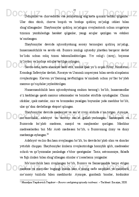 24
Dehqonlar va chorvadorlar esa jamiyatning eng katta qismini tashkil qilganlar.
Ular   ekin   ekish,   chorva   boqish   va   boshqa   qishloq   xo‘jaligi   ishlari   bilan
shug‘ullanganlar.   Shayboniylar   qishloq   xo‘jaligini   rivojlantirish   uchun   irrigatsiya
tizimini   yaxshilashga   harakat   qilganlar,   yangi   ariqlar   qazilgan   va   eskilari
ta’mirlangan.
Shayboniylar   davrida   iqtisodiyotning   asosiy   tarmoqlari   qishloq   xo‘jaligi,
hunarmandchilik   va   savdo   edi.   Buxoro   xonligi   iqtisodiy   jihatdan   barqaror   davlat
bo‘lishi   uchun   soliq   tizimi   takomillashtirilgan.   Yer   solig‘i   (xiroj),   bojxona
to‘lovlari va boshqa soliqlar tartibga solingan.
Savdo-sotiq katta ahamiyat kasb etib, xonlik Ipak yo‘li orqali Xitoy, Hindiston,
Erondagi Safaviylar davlati, Rossiya va Usmonli imperiyasi bilan savdo aloqalarini
rivojlantirgan.   Karvon   yo‘llarining   xavfsizligini   ta’minlash   uchun   yo‘llar   bo‘ylab
maxsus qo‘riqchilar joylashtirilgan.
Hunarmandchilik   ham   iqtisodiyotning   muhim   tarmog‘i   bo‘lib,   hunarmandlar
o‘z kasblariga qarab maxsus ustaxonalar va bozorlar atrofida uyushganlar. Chinni
idishlar, ipak matolar, mis va bronzadan yasalgan  buyumlar juda mashhur bo‘lib,
ular qo‘shni davlatlarga eksport qilingan.
Shayboniylar davrida madaniyat va san’at rivoji alohida o‘rin tutgan. Ayniqsa,
me’morchilik,   adabiyot   va   tasviriy   san’at   gullab-yashnagan.   Samarqand   va
Buxoroda   ko‘plab   madrasa,   masjid   va   maqbaralar   qurilgan.   Mashhur
madrasalardan   biri   Mir   Arab   madrasasi   bo‘lib,   u   Buxoroning   ilmiy   va   diniy
markaziga aylangan. 11
Adabiyot va ilm-fan ham rivojlangan bo‘lib, bu davrda ko‘plab olim va shoirlar
yetishib chiqqan. Shayboniylar ilmlarni rivojlantirishga homiylik qilib, madrasalar
ochish va qo‘lyozmalar jamlashga  e’tibor qaratganlar. Tarix, astronomiya, falsafa
va fiqh ilmlari bilan shug‘ullangan olimlar o‘z asarlarini yozganlar.
Me’morchilik   ham   rivojlangan   bo‘lib,   Buxoro   va   Samarqandda   barpo   etilgan
madrasa   va   masjidlar   bugungi   kunda   ham   o‘zining   nafis   naqshlari   va   mahobatli
me’moriy   tuzilishi   bilan   mashhurdir.   Ayniqsa,   gumbazli   binolar,   koshinkor
11
  Murodjon Yoqubovich Yoqubov  –  Buxoro xonligining iqtisodiy tuzilmasi . – Toshkent: Ilm ziyo, 2020.