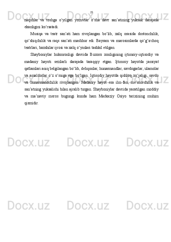 25
naqshlar   va   toshga   o‘yilgan   yozuvlar   o‘sha   davr   san’atining   yuksak   darajada
ekanligini ko‘rsatadi.
Musiqa   va   teatr   san’ati   ham   rivojlangan   bo‘lib,   xalq   orasida   dostonchilik,
qo‘shiqchilik   va   raqs   san’ati   mashhur   edi.   Bayram   va   marosimlarda   qo‘g‘irchoq
teatrlari, baxshilar ijrosi va xalq o‘yinlari tashkil etilgan.
Shayboniylar   hukmronligi   davrida   Buxoro   xonligining   ijtimoiy-iqtisodiy   va
madaniy   hayoti   sezilarli   darajada   taraqqiy   etgan.   Ijtimoiy   hayotda   jamiyat
qatlamlari aniq belgilangan bo‘lib, dehqonlar, hunarmandlar, savdogarlar, ulamolar
va  amaldorlar   o‘z   o‘rniga  ega   bo‘lgan.  Iqtisodiy   hayotda  qishloq   xo‘jaligi,  savdo
va   hunarmandchilik   rivojlangan.   Madaniy   hayot   esa   ilm-fan,   me’morchilik   va
san’atning yuksalishi bilan ajralib turgan. Shayboniylar davrida yaratilgan moddiy
va   ma’naviy   meros   bugungi   kunda   ham   Markaziy   Osiyo   tarixining   muhim
qismidir. 