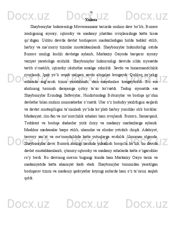 26
Xulosa
Shayboniylar hukmronligi Movoraunnaxr tarixida muhim davr bo‘lib, Buxoro
xonligining   siyosiy,   iqtisodiy   va   madaniy   jihatdan   rivojlanishiga   katta   hissa
qo‘shgan.   Ushbu   davrda   davlat   boshqaruvi   markazlashgan   holda   tashkil   etilib,
harbiy   va   ma’muriy   tizimlar   mustahkamlandi.   Shayboniylar   hukmdorligi   ostida
Buxoro   xonligi   kuchli   davlatga   aylanib,   Markaziy   Osiyoda   barqaror   siyosiy
vaziyat   yaratishga   erishildi.   Shayboniylar   hukmronligi   davrida   ichki   siyosatda
tartib   o‘rnatilib,   iqtisodiy   islohotlar   amalga   oshirildi.   Savdo   va   hunarmandchilik
rivojlandi,   Ipak   yo‘li   orqali   xalqaro   savdo   aloqalari   kengaydi.   Qishloq   xo‘jaligi
sohasida   sug‘orish   tizimi   yaxshilanib,   ekin   maydonlari   kengaytirildi.   Bu   esa
aholining   turmush   darajasiga   ijobiy   ta’sir   ko‘rsatdi.   Tashqi   siyosatda   esa
Shayboniylar   Erondagi   Safaviylar,   Hindistondagi   Boburiylar   va   boshqa   qo‘shni
davlatlar bilan muhim munosabatlar o‘rnatdi. Ular o‘z hududiy yaxlitligini saqlash
va  davlat   mustaqilligini   ta’minlash   yo‘lida  ko‘plab  harbiy   yurishlar   olib  bordilar.
Madaniyat, ilm-fan va me’morchilik sohalari ham rivojlandi. Buxoro, Samarqand,
Toshkent   va   boshqa   shaharlar   yirik   ilmiy   va   madaniy   markazlarga   aylandi.
Mashhur   madrasalar   barpo   etilib,   ulamolar   va   olimlar   yetishib   chiqdi.   Adabiyot,
tasviriy   san’at   va   me’morchilikda   katta   yutuqlarga   erishildi.   Umuman   olganda,
Shayboniylar   davri   Buxoro   xonligi   tarixida   yuksalish   bosqichi   bo‘lib,   bu   davrda
davlat mustahkamlanib, ijtimoiy-iqtisodiy va madaniy sohalarda katta o‘zgarishlar
ro‘y   berdi.   Bu   davrning   merosi   bugungi   kunda   ham   Markaziy   Osiyo   tarixi   va
madaniyatida   katta   ahamiyat   kasb   etadi.   Shayboniylar   tomonidan   yaratilgan
boshqaruv tizimi va madaniy qadriyatlar keyingi asrlarda ham o‘z ta’sirini saqlab
qoldi.
