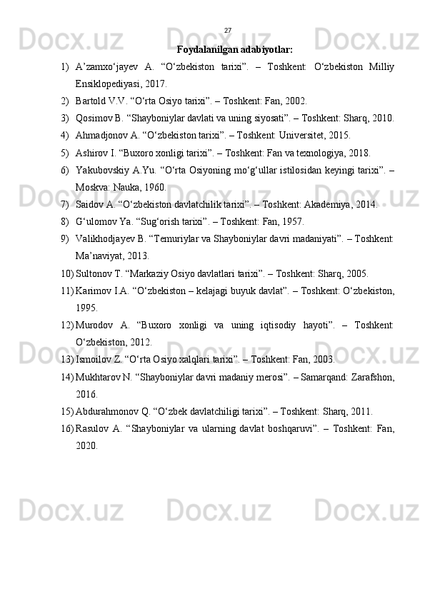 27
Foydalanilgan adabiyotlar:
1) A’zamxo‘jayev   A.   “O‘zbekiston   tarixi”.   –   Toshkent:   O‘zbekiston   Milliy
Ensiklopediyasi, 2017.
2) Bartold V.V. “O‘rta Osiyo tarixi”. – Toshkent: Fan, 2002.
3) Qosimov B. “Shayboniylar davlati va uning siyosati”. – Toshkent: Sharq, 2010.
4) Ahmadjonov A. “O‘zbekiston tarixi”. – Toshkent: Universitet, 2015.
5) Ashirov I. “Buxoro xonligi tarixi”. – Toshkent: Fan va texnologiya, 2018.
6) Yakubovskiy A.Yu. “O‘rta Osiyoning mo‘g‘ullar istilosidan keyingi tarixi”. –
Moskva: Nauka, 1960.
7) Saidov A. “O‘zbekiston davlatchilik tarixi”. – Toshkent: Akademiya, 2014.
8) G‘ulomov Ya. “Sug‘orish tarixi”. – Toshkent: Fan, 1957.
9) Valikhodjayev B. “Temuriylar va Shayboniylar davri madaniyati”. – Toshkent:
Ma’naviyat, 2013.
10) Sultonov T. “Markaziy Osiyo davlatlari tarixi”. – Toshkent: Sharq, 2005.
11) Karimov I.A. “O‘zbekiston – kelajagi buyuk davlat”. – Toshkent: O‘zbekiston,
1995.
12) Murodov   A.   “Buxoro   xonligi   va   uning   iqtisodiy   hayoti”.   –   Toshkent:
O‘zbekiston, 2012.
13) Ismoilov Z. “O‘rta Osiyo xalqlari tarixi”. – Toshkent: Fan, 2003.
14) Mukhtarov N. “Shayboniylar davri madaniy merosi”. – Samarqand: Zarafshon,
2016.
15) Abdurahmonov Q. “O‘zbek davlatchiligi tarixi”. – Toshkent: Sharq, 2011.
16) Rasulov   A.   “Shayboniylar   va   ularning   davlat   boshqaruvi”.   –   Toshkent:   Fan,
2020. 