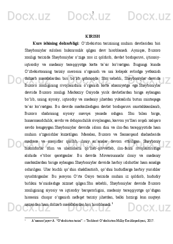 3
KIRISH
Kurs   ishining   dolzarbligi:   O‘zbekiston   tarixining   muhim   davrlaridan   biri
Shayboniylar   sulolasi   hukmronlik   qilgan   davr   hisoblanadi.   Ayniqsa,   Buxoro
xonligi   tarixida   Shayboniylar   o‘ziga   xos   iz   qoldirib,   davlat   boshqaruvi,   ijtimoiy-
iqtisodiy   va   madaniy   taraqqiyotga   katta   ta’sir   ko‘rsatgan.   Bugungi   kunda
O‘zbekistonning   tarixiy   merosini   o‘rganish   va   uni   kelajak   avlodga   yetkazish
dolzarb   masalalardan   biri   bo‘lib   qolmoqda.   Shu   sababli,   Shayboniylar   davrida
Buxoro   xonligining   rivojlanishini   o‘rganish   katta   ahamiyatga   ega.Shayboniylar
davrida   Buxoro   xonligi   Markaziy   Osiyoda   yirik   davlatlardan   biriga   aylangan
bo‘lib,   uning   siyosiy,   iqtisodiy   va   madaniy   jihatdan   yuksalishi   butun   mintaqaga
ta’sir   ko‘rsatgan.   Bu   davrda   markazlashgan   davlat   boshqaruvi   mustahkamlanib,
Buxoro   shahrining   siyosiy   mavqei   yanada   oshgan.   Shu   bilan   birga,
hunarmandchilik, savdo va dehqonchilik rivojlangan, karvon yo‘llari orqali xalqaro
savdo   kengaygan.Shayboniylar   davrida   islom   dini   va   ilm-fan   taraqqiyotida   ham
muhim   o‘zgarishlar   kuzatilgan.   Masalan,   Buxoro   va   Samarqand   shaharlarida
madrasa   va   masjidlar   qurilib,   ilmiy   an’analar   davom   ettirilgan.   Shayboniy
hukmdorlar   olim   va   ulamolarni   qo‘llab-quvvatlab,   ilm-fanni   rivojlantirishga
alohida   e’tibor   qaratganlar.   Bu   davrda   Movarounnahr   ilmiy   va   madaniy
markazlardan   biriga  aylangan.Shayboniylar  davrida  harbiy  islohotlar   ham   amalga
oshirilgan.   Ular   kuchli   qo‘shin   shakllantirib,   qo‘shni   hududlarga   harbiy   yurishlar
uyushtirganlar.   Bu   jarayon   O‘rta   Osiyo   tarixida   muhim   iz   qoldirib,   hududiy
birlikni   ta’minlashga   xizmat   qilgan.Shu   sababli,   Shayboniylar   davrida   Buxoro
xonligining   siyosiy   va   iqtisodiy   barqarorligini,   madaniy   taraqqiyotga   qo‘shgan
hissasini   chuqur   o‘rganish   nafaqat   tarixiy   jihatdan,   balki   hozirgi   kun   nuqtayi
nazaridan ham dolzarb masalalardan biri hisoblanadi. 1
1
  A’zamxo‘jayev A. “O‘zbekiston tarixi”. – Toshkent: O‘zbekiston Milliy Ensiklopediyasi, 2017.