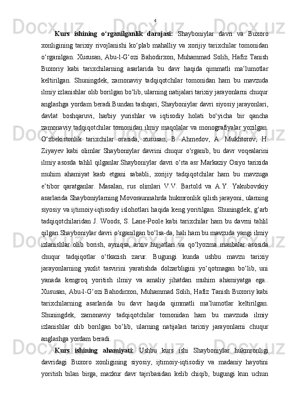 4
Kurs   ishining   o‘rganilganlik   darajasi:   Shayboniylar   davri   va   Buxoro
xonligining   tarixiy   rivojlanishi   ko‘plab   mahalliy   va   xorijiy   tarixchilar   tomonidan
o‘rganilgan.   Xususan,   Abu-l-G‘ozi   Bahodirxon,   Muhammad   Solih,   Hafiz   Tanish
Buxoriy   kabi   tarixchilarning   asarlarida   bu   davr   haqida   qimmatli   ma’lumotlar
keltirilgan.   Shuningdek,   zamonaviy   tadqiqotchilar   tomonidan   ham   bu   mavzuda
ilmiy izlanishlar olib borilgan bo‘lib, ularning natijalari tarixiy jarayonlarni chuqur
anglashga yordam beradi.Bundan tashqari, Shayboniylar davri siyosiy jarayonlari,
davlat   boshqaruvi,   harbiy   yurishlar   va   iqtisodiy   holati   bo‘yicha   bir   qancha
zamonaviy tadqiqotchilar tomonidan ilmiy maqolalar va monografiyalar yozilgan.
O‘zbekistonlik   tarixchilar   orasida,   xususan,   B.   Ahmedov,   A.   Mukhtorov,   H.
Ziyayev   kabi   olimlar   Shayboniylar   davrini   chuqur   o‘rganib,   bu   davr   voqealarini
ilmiy asosda tahlil qilganlar.Shayboniylar davri o‘rta asr Markaziy Osiyo tarixida
muhim   ahamiyat   kasb   etgani   sababli,   xorijiy   tadqiqotchilar   ham   bu   mavzuga
e’tibor   qaratganlar.   Masalan,   rus   olimlari   V.V.   Bartold   va   A.Y.   Yakubovskiy
asarlarida Shayboniylarning Movoraunnahrda hukmronlik qilish jarayoni, ularning
siyosiy va ijtimoiy-iqtisodiy islohotlari haqida keng yoritilgan. Shuningdek, g‘arb
tadqiqotchilaridan   J.   Woods,   S.   Lane-Poole   kabi   tarixchilar   ham   bu   davrni   tahlil
qilgan.Shayboniylar davri o‘rganilgan bo‘lsa-da, hali ham bu mavzuda yangi ilmiy
izlanishlar   olib   borish,   ayniqsa,   arxiv   hujjatlari   va   qo‘lyozma   manbalar   asosida
chuqur   tadqiqotlar   o‘tkazish   zarur.   Bugungi   kunda   ushbu   mavzu   tarixiy
jarayonlarning   yaxlit   tasvirini   yaratishda   dolzarbligini   yo‘qotmagan   bo‘lib,   uni
yanada   kengroq   yoritish   ilmiy   va   amaliy   jihatdan   muhim   ahamiyatga   ega..
Xususan, Abu-l-G‘ozi Bahodirxon, Muhammad Solih, Hafiz Tanish Buxoriy kabi
tarixchilarning   asarlarida   bu   davr   haqida   qimmatli   ma’lumotlar   keltirilgan.
Shuningdek,   zamonaviy   tadqiqotchilar   tomonidan   ham   bu   mavzuda   ilmiy
izlanishlar   olib   borilgan   bo‘lib,   ularning   natijalari   tarixiy   jarayonlarni   chuqur
anglashga yordam beradi.
Kurs   ishining   ahamiyati:   Ushbu   kurs   ishi   Shayboniylar   hukmronligi
davridagi   Buxoro   xonligining   siyosiy,   ijtimoiy-iqtisodiy   va   madaniy   hayotini
yoritish   bilan   birga,   mazkur   davr   tajribasidan   kelib   chiqib,   bugungi   kun   uchun