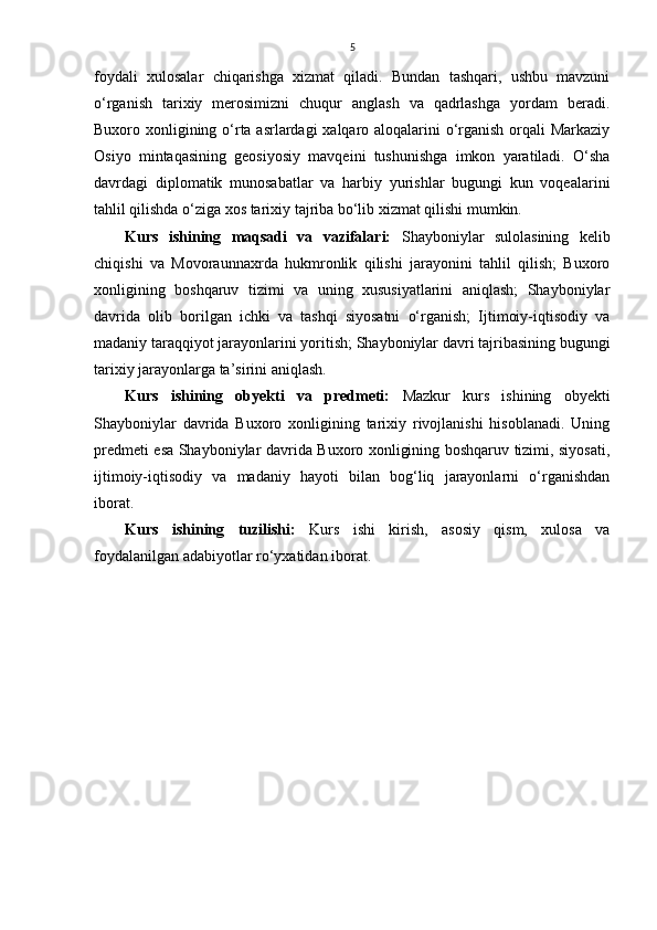 5
foydali   xulosalar   chiqarishga   xizmat   qiladi.   Bundan   tashqari,   ushbu   mavzuni
o‘rganish   tarixiy   merosimizni   chuqur   anglash   va   qadrlashga   yordam   beradi.
Buxoro xonligining o‘rta asrlardagi xalqaro aloqalarini  o‘rganish  orqali Markaziy
Osiyo   mintaqasining   geosiyosiy   mavqeini   tushunishga   imkon   yaratiladi.   O‘sha
davrdagi   diplomatik   munosabatlar   va   harbiy   yurishlar   bugungi   kun   voqealarini
tahlil qilishda o‘ziga xos tarixiy tajriba bo‘lib xizmat qilishi mumkin.
Kurs   ishining   maqsadi   va   vazifalari:   Shayboniylar   sulolasining   kelib
chiqishi   va   Movoraunnaxrda   hukmronlik   qilishi   jarayonini   tahlil   qilish;   Buxoro
xonligining   boshqaruv   tizimi   va   uning   xususiyatlarini   aniqlash;   Shayboniylar
davrida   olib   borilgan   ichki   va   tashqi   siyosatni   o‘rganish;   Ijtimoiy-iqtisodiy   va
madaniy taraqqiyot jarayonlarini yoritish; Shayboniylar davri tajribasining bugungi
tarixiy jarayonlarga ta’sirini aniqlash.
Kurs   ishining   obyekti   va   predmeti:   Mazkur   kurs   ishining   obyekti
Shayboniylar   davrida   Buxoro   xonligining   tarixiy   rivojlanishi   hisoblanadi.   Uning
predmeti esa Shayboniylar davrida Buxoro xonligining boshqaruv tizimi, siyosati,
ijtimoiy-iqtisodiy   va   madaniy   hayoti   bilan   bog‘liq   jarayonlarni   o‘rganishdan
iborat.
Kurs   ishining   tuzilishi:   Kurs   ishi   kirish,   asosiy   qism,   xulosa   va
foydalanilgan adabiyotlar ro‘yxatidan iborat.