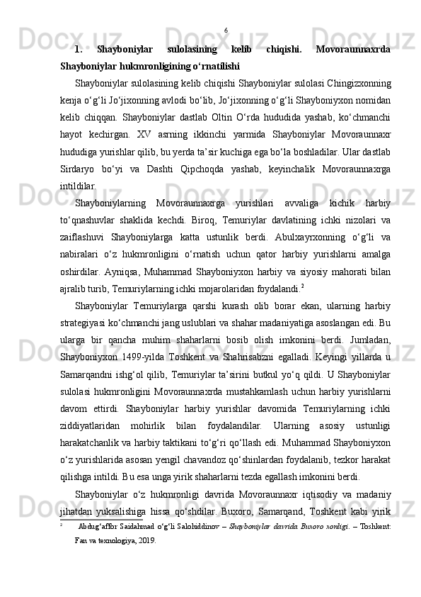 6
1.   Shayboniylar   sulolasining   kelib   chiqishi.   Movoraunnaxrda
Shayboniylar hukmronligining o‘rnatilishi
Shayboniylar sulolasining kelib chiqishi   Shayboniylar sulolasi Chingizxonning
kenja o‘g‘li Jo‘jixonning avlodi bo‘lib, Jo‘jixonning o‘g‘li Shayboniyxon nomidan
kelib   chiqqan.   Shayboniylar   dastlab   Oltin   O‘rda   hududida   yashab,   ko‘chmanchi
hayot   kechirgan.   XV   asrning   ikkinchi   yarmida   Shayboniylar   Movoraunnaxr
hududiga yurishlar qilib, bu yerda ta’sir kuchiga ega bo‘la boshladilar. Ular dastlab
Sirdaryo   bo‘yi   va   Dashti   Qipchoqda   yashab,   keyinchalik   Movoraunnaxrga
intildilar.
Shayboniylarning   Movoraunnaxrga   yurishlari   avvaliga   kichik   harbiy
to‘qnashuvlar   shaklida   kechdi.   Biroq,   Temuriylar   davlatining   ichki   nizolari   va
zaiflashuvi   Shayboniylarga   katta   ustunlik   berdi.   Abulxayrxonning   o‘g‘li   va
nabiralari   o‘z   hukmronligini   o‘rnatish   uchun   qator   harbiy   yurishlarni   amalga
oshirdilar.   Ayniqsa,   Muhammad   Shayboniyxon   harbiy   va   siyosiy   mahorati   bilan
ajralib turib, Temuriylarning ichki mojarolaridan foydalandi. 2
Shayboniylar   Temuriylarga   qarshi   kurash   olib   borar   ekan,   ularning   harbiy
strategiyasi ko‘chmanchi jang uslublari va shahar madaniyatiga asoslangan edi. Bu
ularga   bir   qancha   muhim   shaharlarni   bosib   olish   imkonini   berdi.   Jumladan,
Shayboniyxon   1499-yilda   Toshkent   va   Shahrisabzni   egalladi.   Keyingi   yillarda   u
Samarqandni  ishg‘ol qilib, Temuriylar  ta’sirini  butkul yo‘q qildi. U Shayboniylar
sulolasi   hukmronligini   Movoraunnaxrda   mustahkamlash   uchun   harbiy   yurishlarni
davom   ettirdi.   Shayboniylar   harbiy   yurishlar   davomida   Temuriylarning   ichki
ziddiyatlaridan   mohirlik   bilan   foydalandilar.   Ularning   asosiy   ustunligi
harakatchanlik va harbiy taktikani to‘g‘ri qo‘llash edi. Muhammad Shayboniyxon
o‘z yurishlarida asosan yengil chavandoz qo‘shinlardan foydalanib, tezkor harakat
qilishga intildi. Bu esa unga yirik shaharlarni tezda egallash imkonini berdi.
Shayboniylar   o‘z   hukmronligi   davrida   Movoraunnaxr   iqtisodiy   va   madaniy
jihatdan   yuksalishiga   hissa   qo‘shdilar.   Buxoro,   Samarqand,   Toshkent   kabi   yirik
2
  Abdug‘affor   Saidahmad   o‘g‘li   Salohiddinov   –   Shayboniylar   davrida   Buxoro   xonligi .   –   Toshkent:
Fan va texnologiya, 2019. 