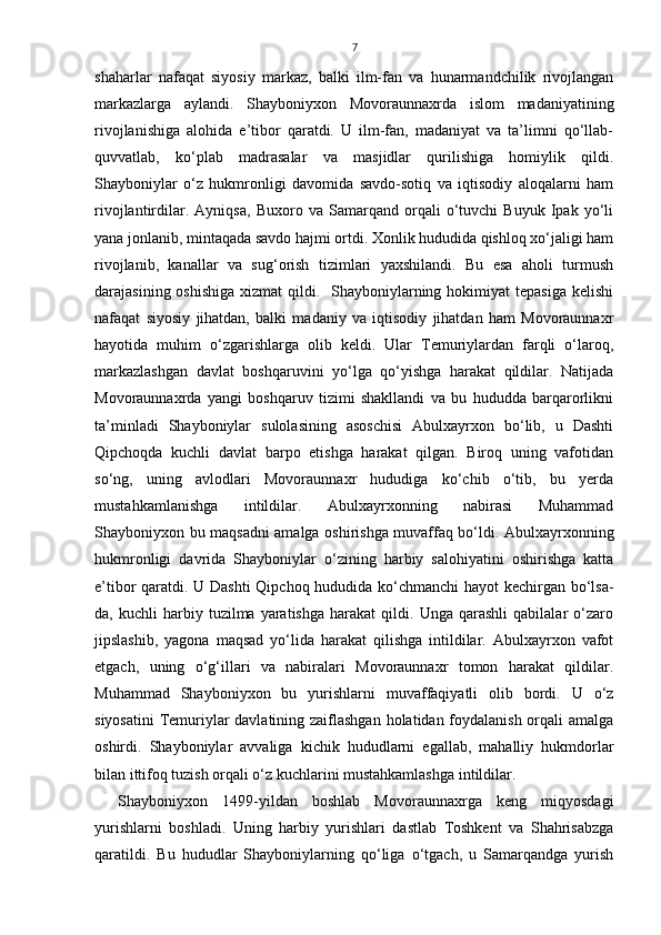 7
shaharlar   nafaqat   siyosiy   markaz,   balki   ilm-fan   va   hunarmandchilik   rivojlangan
markazlarga   aylandi.   Shayboniyxon   Movoraunnaxrda   islom   madaniyatining
rivojlanishiga   alohida   e’tibor   qaratdi.   U   ilm-fan,   madaniyat   va   ta’limni   qo‘llab-
quvvatlab,   ko‘plab   madrasalar   va   masjidlar   qurilishiga   homiylik   qildi.
Shayboniylar   o‘z   hukmronligi   davomida   savdo-sotiq   va   iqtisodiy   aloqalarni   ham
rivojlantirdilar.   Ayniqsa,   Buxoro   va   Samarqand   orqali   o‘tuvchi   Buyuk   Ipak   yo‘li
yana jonlanib, mintaqada savdo hajmi ortdi. Xonlik hududida qishloq xo‘jaligi ham
rivojlanib,   kanallar   va   sug‘orish   tizimlari   yaxshilandi.   Bu   esa   aholi   turmush
darajasining oshishiga  xizmat  qildi.   Shayboniylarning hokimiyat  tepasiga  kelishi
nafaqat   siyosiy   jihatdan,   balki   madaniy   va   iqtisodiy   jihatdan   ham   Movoraunnaxr
hayotida   muhim   o‘zgarishlarga   olib   keldi.   Ular   Temuriylardan   farqli   o‘laroq,
markazlashgan   davlat   boshqaruvini   yo‘lga   qo‘yishga   harakat   qildilar.   Natijada
Movoraunnaxrda   yangi   boshqaruv   tizimi   shakllandi   va   bu   hududda   barqarorlikni
ta’minladi   Shayboniylar   sulolasining   asoschisi   Abulxayrxon   bo‘lib,   u   Dashti
Qipchoqda   kuchli   davlat   barpo   etishga   harakat   qilgan.   Biroq   uning   vafotidan
so‘ng,   uning   avlodlari   Movoraunnaxr   hududiga   ko‘chib   o‘tib,   bu   yerda
mustahkamlanishga   intildilar.   Abulxayrxonning   nabirasi   Muhammad
Shayboniyxon bu maqsadni amalga oshirishga muvaffaq bo‘ldi. Abulxayrxonning
hukmronligi   davrida   Shayboniylar   o‘zining   harbiy   salohiyatini   oshirishga   katta
e’tibor qaratdi. U Dashti  Qipchoq hududida ko‘chmanchi  hayot kechirgan bo‘lsa-
da,  kuchli   harbiy  tuzilma   yaratishga   harakat   qildi.  Unga   qarashli   qabilalar   o‘zaro
jipslashib,   yagona   maqsad   yo‘lida   harakat   qilishga   intildilar.   Abulxayrxon   vafot
etgach,   uning   o‘g‘illari   va   nabiralari   Movoraunnaxr   tomon   harakat   qildilar.
Muhammad   Shayboniyxon   bu   yurishlarni   muvaffaqiyatli   olib   bordi.   U   o‘z
siyosatini  Temuriylar  davlatining zaiflashgan holatidan foydalanish orqali amalga
oshirdi.   Shayboniylar   avvaliga   kichik   hududlarni   egallab,   mahalliy   hukmdorlar
bilan ittifoq tuzish orqali o‘z kuchlarini mustahkamlashga intildilar. 
Shayboniyxon   1499-yildan   boshlab   Movoraunnaxrga   keng   miqyosdagi
yurishlarni   boshladi.   Uning   harbiy   yurishlari   dastlab   Toshkent   va   Shahrisabzga
qaratildi.   Bu   hududlar   Shayboniylarning   qo‘liga   o‘tgach,   u   Samarqandga   yurish 