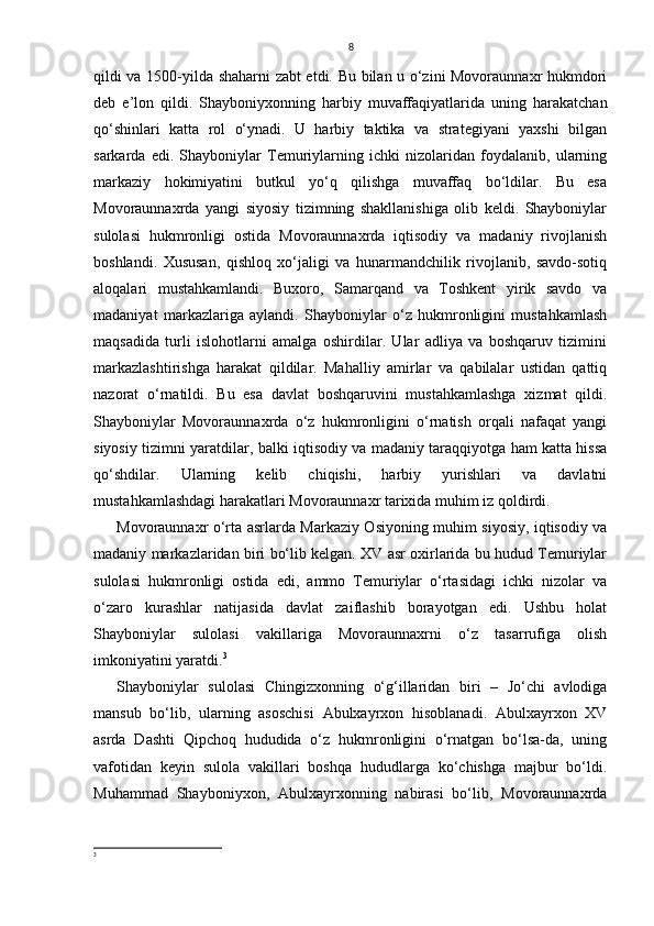 8
qildi va 1500-yilda shaharni zabt etdi. Bu bilan u o‘zini Movoraunnaxr hukmdori
deb   e’lon   qildi.   Shayboniyxonning   harbiy   muvaffaqiyatlarida   uning   harakatchan
qo‘shinlari   katta   rol   o‘ynadi.   U   harbiy   taktika   va   strategiyani   yaxshi   bilgan
sarkarda   edi.   Shayboniylar   Temuriylarning   ichki   nizolaridan   foydalanib,   ularning
markaziy   hokimiyatini   butkul   yo‘q   qilishga   muvaffaq   bo‘ldilar.   Bu   esa
Movoraunnaxrda   yangi   siyosiy   tizimning   shakllanishiga   olib   keldi.   Shayboniylar
sulolasi   hukmronligi   ostida   Movoraunnaxrda   iqtisodiy   va   madaniy   rivojlanish
boshlandi.   Xususan,   qishloq   xo‘jaligi   va   hunarmandchilik   rivojlanib,   savdo-sotiq
aloqalari   mustahkamlandi.   Buxoro,   Samarqand   va   Toshkent   yirik   savdo   va
madaniyat   markazlariga   aylandi.   Shayboniylar   o‘z   hukmronligini   mustahkamlash
maqsadida   turli   islohotlarni   amalga   oshirdilar.   Ular   adliya   va   boshqaruv   tizimini
markazlashtirishga   harakat   qildilar.   Mahalliy   amirlar   va   qabilalar   ustidan   qattiq
nazorat   o‘rnatildi.   Bu   esa   davlat   boshqaruvini   mustahkamlashga   xizmat   qildi.
Shayboniylar   Movoraunnaxrda   o‘z   hukmronligini   o‘rnatish   orqali   nafaqat   yangi
siyosiy tizimni yaratdilar, balki iqtisodiy va madaniy taraqqiyotga ham katta hissa
qo‘shdilar.   Ularning   kelib   chiqishi,   harbiy   yurishlari   va   davlatni
mustahkamlashdagi harakatlari Movoraunnaxr tarixida muhim iz qoldirdi.
Movoraunnaxr o‘rta asrlarda Markaziy Osiyoning muhim siyosiy, iqtisodiy va
madaniy markazlaridan biri bo‘lib kelgan. XV asr oxirlarida bu hudud Temuriylar
sulolasi   hukmronligi   ostida   edi,   ammo   Temuriylar   o‘rtasidagi   ichki   nizolar   va
o‘zaro   kurashlar   natijasida   davlat   zaiflashib   borayotgan   edi.   Ushbu   holat
Shayboniylar   sulolasi   vakillariga   Movoraunnaxrni   o‘z   tasarrufiga   olish
imkoniyatini yaratdi. 3
Shayboniylar   sulolasi   Chingizxonning   o‘g‘illaridan   biri   –   Jo‘chi   avlodiga
mansub   bo‘lib,   ularning   asoschisi   Abulxayrxon   hisoblanadi.   Abulxayrxon   XV
asrda   Dashti   Qipchoq   hududida   o‘z   hukmronligini   o‘rnatgan   bo‘lsa-da,   uning
vafotidan   keyin   sulola   vakillari   boshqa   hududlarga   ko‘chishga   majbur   bo‘ldi.
Muhammad   Shayboniyxon,   Abulxayrxonning   nabirasi   bo‘lib,   Movoraunnaxrda
3