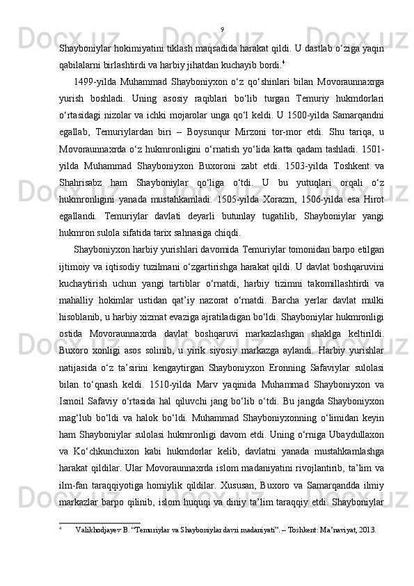 9
Shayboniylar hokimiyatini tiklash maqsadida harakat qildi. U dastlab o‘ziga yaqin
qabilalarni birlashtirdi va harbiy jihatdan kuchayib bordi. 4
1499-yilda   Muhammad   Shayboniyxon   o‘z   qo‘shinlari   bilan   Movoraunnaxrga
yurish   boshladi.   Uning   asosiy   raqiblari   bo‘lib   turgan   Temuriy   hukmdorlari
o‘rtasidagi  nizolar va ichki mojarolar unga qo‘l keldi. U 1500-yilda Samarqandni
egallab,   Temuriylardan   biri   –   Boysunqur   Mirzoni   tor-mor   etdi.   Shu   tariqa,   u
Movoraunnaxrda o‘z  hukmronligini  o‘rnatish  yo‘lida  katta qadam  tashladi.  1501-
yilda   Muhammad   Shayboniyxon   Buxoroni   zabt   etdi.   1503-yilda   Toshkent   va
Shahrisabz   ham   Shayboniylar   qo‘liga   o‘tdi.   U   bu   yutuqlari   orqali   o‘z
hukmronligini   yanada   mustahkamladi.   1505-yilda   Xorazm,   1506-yilda   esa   Hirot
egallandi.   Temuriylar   davlati   deyarli   butunlay   tugatilib,   Shayboniylar   yangi
hukmron sulola sifatida tarix sahnasiga chiqdi. 
Shayboniyxon harbiy yurishlari davomida Temuriylar tomonidan barpo etilgan
ijtimoiy va iqtisodiy tuzilmani  o‘zgartirishga harakat qildi. U davlat boshqaruvini
kuchaytirish   uchun   yangi   tartiblar   o‘rnatdi,   harbiy   tizimni   takomillashtirdi   va
mahalliy   hokimlar   ustidan   qat’iy   nazorat   o‘rnatdi.   Barcha   yerlar   davlat   mulki
hisoblanib, u harbiy xizmat evaziga ajratiladigan bo‘ldi. Shayboniylar hukmronligi
ostida   Movoraunnaxrda   davlat   boshqaruvi   markazlashgan   shaklga   keltirildi.
Buxoro   xonligi   asos   solinib,   u   yirik   siyosiy   markazga   aylandi.   Harbiy   yurishlar
natijasida   o‘z   ta’sirini   kengaytirgan   Shayboniyxon   Eronning   Safaviylar   sulolasi
bilan   to‘qnash   keldi.   1510-yilda   Marv   yaqinida   Muhammad   Shayboniyxon   va
Ismoil   Safaviy   o‘rtasida   hal   qiluvchi   jang   bo‘lib   o‘tdi.   Bu   jangda   Shayboniyxon
mag‘lub   bo‘ldi   va   halok   bo‘ldi.   Muhammad   Shayboniyxonning   o‘limidan   keyin
ham  Shayboniylar  sulolasi   hukmronligi   davom  etdi.  Uning o‘rniga  Ubaydullaxon
va   Ko‘chkunchixon   kabi   hukmdorlar   kelib,   davlatni   yanada   mustahkamlashga
harakat   qildilar.  Ular   Movoraunnaxrda  islom  madaniyatini  rivojlantirib,  ta’lim   va
ilm-fan   taraqqiyotiga   homiylik   qildilar.   Xususan,   Buxoro   va   Samarqandda   ilmiy
markazlar  barpo qilinib, islom  huquqi  va diniy ta’lim  taraqqiy etdi. Shayboniylar
4
  Valikhodjayev B. “Temuriylar va Shayboniylar davri madaniyati”. – Toshkent: Ma’naviyat, 2013.