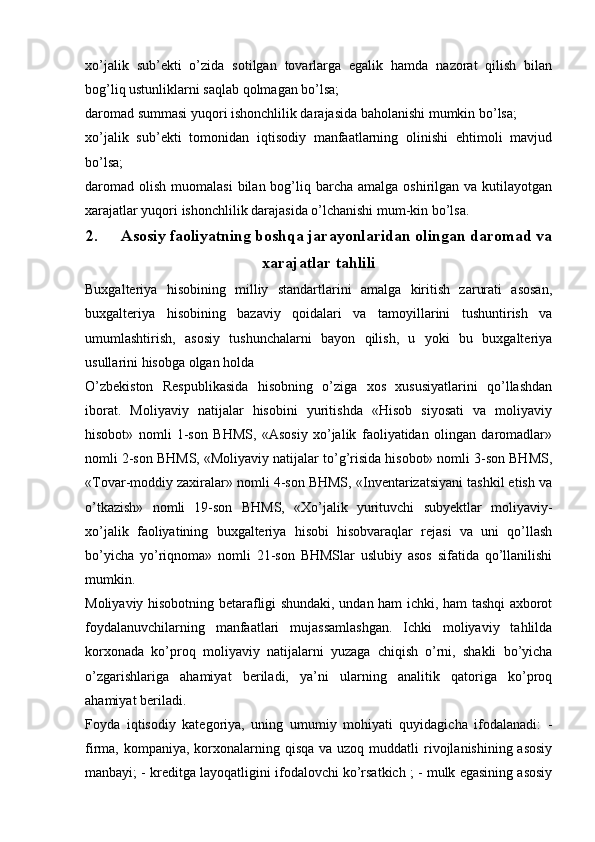 xo’jalik   sub’ekti   o’zida   sotilgan   tovarlarga   egalik   hamda   nazorat   qilish   bilan
bog’liq ustunliklarni saqlab qolmagan bo’lsa;
daromad   summasi yuqori ishonchlilik darajasida baholanishi mumkin bo’lsa;
xo’jalik   sub’ekti   tomonidan   iqtisodiy   manfaatlarning   olinishi   ehtimoli   mavjud
bo’lsa;
daromad  olish  muomalasi   bilan bog’liq barcha  amalga  oshirilgan va  kutilayotgan
xarajatlar yuqori ishonchlilik darajasida o’lchanishi mum-kin bo’lsa.
2. Asosiy faoliyatning boshqa jarayonlaridan olingan daromad va
xarajatlar tahlili
Buxgalteriya   hisobining   milliy   standartlarini   amalga   kiritish   zarurati   asosan,
buxgalteriya   hisobining   bazaviy   qoidalari   va   tamoyillarini   tushuntirish   va
umumlashtirish,   asosiy   tushunchalarni   bayon   qilish,   u   yoki   bu   buxgalteriya
usullarini hisobga olgan holda 
O’zbekiston   Respublikasida   hisobning   o’ziga   xos   xususiyatlarini   qo’llashdan
iborat.   Moliyaviy   natijalar   hisobini   yuritishda   «Hisob   siyosati   va   moliyaviy
hisobot»   nomli   1-son   BHMS,   «Asosiy   xo’jalik   faoliyatidan   olingan   daromadlar»
nomli 2-son BHMS, «Moliyaviy natijalar to’g’risida hisobot» nomli 3-son BHMS,
«Tovar-moddiy zaxiralar» nomli 4-son BHMS, «Inventarizatsiyani tashkil etish va
o’tkazish»   nomli   19-son   BHMS,   «Xo’jalik   yurituvchi   subyektlar   moliyaviy-
xo’jalik   faoliyatining   buxgalteriya   hisobi   hisobvaraqlar   rejasi   va   uni   qo’llash
bo’yicha   yo’riqnoma»   nomli   21-son   BHMSlar   uslubiy   asos   sifatida   qo’llanilishi
mumkin. 
Moliyaviy hisobotning betarafligi shundaki, undan ham ichki, ham tashqi axborot
foydalanuvchilarning   manfaatlari   mujassamlashgan.   Ichki   moliyaviy   tahlilda
korxonada   ko’proq   moliyaviy   natijalarni   yuzaga   chiqish   o’rni,   shakli   bo’yicha
o’zgarishlariga   ahamiyat   beriladi,   ya’ni   ularning   analitik   qatoriga   ko’proq
ahamiyat beriladi. 
Foyda   iqtisodiy   kategoriya,   uning   umumiy   mohiyati   quyidagicha   ifodalanadi:   -
firma, kompaniya, korxonalarning qisqa  va uzoq muddatli  rivojlanishining asosiy
manbayi; - kreditga layoqatligini ifodalovchi ko’rsatkich ; - mulk egasining asosiy