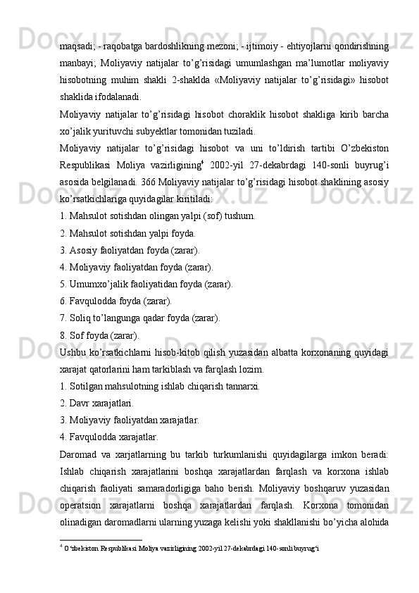 maqsadi; - raqobatga bardoshlikning mezoni; - ijtimoiy - ehtiyojlarni qondirishning
manbayi;   Moliyaviy   natijalar   to’g’risidagi   umumlashgan   ma’lumotlar   moliyaviy
hisobotning   muhim   shakli   2-shaklda   «Moliyaviy   natijalar   to’g’risidagi»   hisobot
shaklida ifodalanadi. 
Moliyaviy   natijalar   to’g’risidagi   hisobot   choraklik   hisobot   shakliga   kirib   barcha
xo’jalik yurituvchi subyektlar tomonidan tuziladi. 
Moliyaviy   natijalar   to’g’risidagi   hisobot   va   uni   to’ldirish   tartibi   O’zbekiston
Respublikasi   Moliya   vazirligining 4
  2002-yil   27-dekabrdagi   140-sonli   buyrug’i
asosida belgilanadi. 366 Moliyaviy natijalar to’g’risidagi hisobot shaklining asosiy
ko’rsatkichlariga quyidagilar kiritiladi: 
1. Mahsulot sotishdan olingan yalpi (sof) tushum. 
2. Mahsulot sotishdan yalpi foyda. 
3. Asosiy faoliyatdan foyda (zarar). 
4. Moliyaviy faoliyatdan foyda (zarar). 
5. Umumxo’jalik faoliyatidan foyda (zarar). 
6. Favqulodda foyda (zarar). 
7. Soliq to’langunga qadar foyda (zarar). 
8. Sof foyda (zarar). 
Ushbu ko’rsatkichlarni  hisob-kitob qilish  yuzasidan  albatta korxonaning quyidagi
xarajat qatorlarini ham tarkiblash va farqlash lozim. 
1. Sotilgan mahsulotning ishlab chiqarish tannarxi. 
2. Davr xarajatlari. 
3. Moliyaviy faoliyatdan xarajatlar. 
4. Favqulodda xarajatlar. 
Daromad   va   xarjatlarning   bu   tarkib   turkumlanishi   quyidagilarga   imkon   beradi:
Ishlab   chiqarish   xarajatlarini   boshqa   xarajatlardan   farqlash   va   korxona   ishlab
chiqarish   faoliyati   samaradorligiga   baho   berish.   Moliyaviy   boshqaruv   yuzasidan
operatsion   xarajatlarni   boshqa   xarajatlardan   farqlash.   Korxona   tomonidan
olinadigan daromadlarni ularning yuzaga kelishi yoki shakllanishi bo’yicha alohida
4
 O‘zbekiston Respublikasi Moliya vazirligining 2002-yil 27-dekabrdagi 140-sonli buyrug‘i 