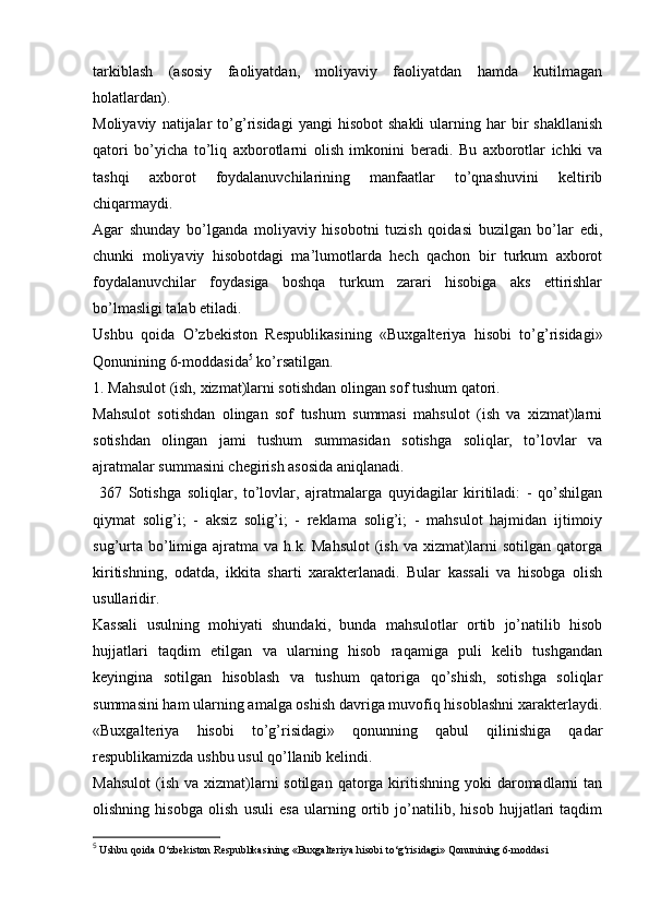 tarkiblash   (asosiy   faoliyatdan,   moliyaviy   faoliyatdan   hamda   kutilmagan
holatlardan). 
Moliyaviy   natijalar   to’g’risidagi   yangi   hisobot   shakli   ularning  har   bir   shakllanish
qatori   bo’yicha   to’liq   axborotlarni   olish   imkonini   beradi.   Bu   axborotlar   ichki   va
tashqi   axborot   foydalanuvchilarining   manfaatlar   to’qnashuvini   keltirib
chiqarmaydi. 
Agar   shunday   bo’lganda   moliyaviy   hisobotni   tuzish   qoidasi   buzilgan   bo’lar   edi,
chunki   moliyaviy   hisobotdagi   ma’lumotlarda   hech   qachon   bir   turkum   axborot
foydalanuvchilar   foydasiga   boshqa   turkum   zarari   hisobiga   aks   ettirishlar
bo’lmasligi talab etiladi. 
Ushbu   qoida   O’zbekiston   Respublikasining   «Buxgalteriya   hisobi   to’g’risidagi»
Qonunining 6-moddasida 5
 ko’rsatilgan. 
1. Mahsulot (ish, xizmat)larni sotishdan olingan sof tushum qatori. 
Mahsulot   sotishdan   olingan   sof   tushum   summasi   mahsulot   (ish   va   xizmat)larni
sotishdan   olingan   jami   tushum   summasidan   sotishga   soliqlar,   to’lovlar   va
ajratmalar summasini chegirish asosida aniqlanadi.
  367   Sotishga   soliqlar,   to’lovlar,   ajratmalarga   quyidagilar   kiritiladi:   -   qo’shilgan
qiymat   solig’i;   -   aksiz   solig’i;   -   reklama   solig’i;   -   mahsulot   hajmidan   ijtimoiy
sug’urta  bo’limiga ajratma va h.k. Mahsulot  (ish  va xizmat)larni  sotilgan  qatorga
kiritishning,   odatda,   ikkita   sharti   xarakterlanadi.   Bular   kassali   va   hisobga   olish
usullaridir. 
Kassali   usulning   mohiyati   shundaki,   bunda   mahsulotlar   ortib   jo’natilib   hisob
hujjatlari   taqdim   etilgan   va   ularning   hisob   raqamiga   puli   kelib   tushgandan
keyingina   sotilgan   hisoblash   va   tushum   qatoriga   qo’shish,   sotishga   soliqlar
summasini ham ularning amalga oshish davriga muvofiq hisoblashni xarakterlaydi.
«Buxgalteriya   hisobi   to’g’risidagi»   qonunning   qabul   qilinishiga   qadar
respublikamizda ushbu usul qo’llanib kelindi. 
Mahsulot  (ish  va xizmat)larni  sotilgan  qatorga kiritishning  yoki  daromadlarni   tan
olishning   hisobga   olish   usuli   esa   ularning   ortib   jo’natilib,   hisob   hujjatlari   taqdim
5
 Ushbu qoida O‘zbekiston Respublikasining «Buxgalteriya hisobi to‘g‘risidagi» Qonunining 6-moddasi