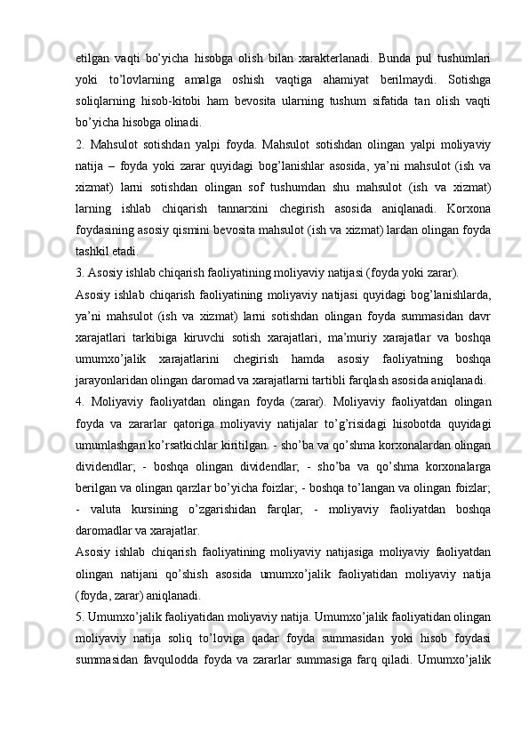 etilgan   vaqti   bo’yicha   hisobga   olish   bilan   xarakterlanadi.   Bunda   pul   tushumlari
yoki   to’lovlarning   amalga   oshish   vaqtiga   ahamiyat   berilmaydi.   Sotishga
soliqlarning   hisob-kitobi   ham   bevosita   ularning   tushum   sifatida   tan   olish   vaqti
bo’yicha hisobga olinadi. 
2.   Mahsulot   sotishdan   yalpi   foyda.   Mahsulot   sotishdan   olingan   yalpi   moliyaviy
natija   –   foyda   yoki   zarar   quyidagi   bog’lanishlar   asosida,   ya’ni   mahsulot   (ish   va
xizmat)   larni   sotishdan   olingan   sof   tushumdan   shu   mahsulot   (ish   va   xizmat)
larning   ishlab   chiqarish   tannarxini   chegirish   asosida   aniqlanadi.   Korxona
foydasining asosiy qismini bevosita mahsulot (ish va xizmat) lardan olingan foyda
tashkil etadi. 
3. Asosiy ishlab chiqarish faoliyatining moliyaviy natijasi (foyda yoki zarar). 
Asosiy   ishlab   chiqarish   faoliyatining   moliyaviy   natijasi   quyidagi   bog’lanishlarda,
ya’ni   mahsulot   (ish   va   xizmat)   larni   sotishdan   olingan   foyda   summasidan   davr
xarajatlari   tarkibiga   kiruvchi   sotish   xarajatlari,   ma’muriy   xarajatlar   va   boshqa
umumxo’jalik   xarajatlarini   chegirish   hamda   asosiy   faoliyatning   boshqa
jarayonlaridan olingan daromad va xarajatlarni tartibli farqlash asosida aniqlanadi. 
4.   Moliyaviy   faoliyatdan   olingan   foyda   (zarar).   Moliyaviy   faoliyatdan   olingan
foyda   va   zararlar   qatoriga   moliyaviy   natijalar   to’g’risidagi   hisobotda   quyidagi
umumlashgan ko’rsatkichlar kiritilgan. - sho’ba va qo’shma korxonalardan olingan
dividendlar;   -   boshqa   olingan   dividendlar;   -   sho’ba   va   qo’shma   korxonalarga
berilgan va olingan qarzlar bo’yicha foizlar; - boshqa to’langan va olingan foizlar;
-   valuta   kursining   o’zgarishidan   farqlar;   -   moliyaviy   faoliyatdan   boshqa
daromadlar va xarajatlar. 
Asosiy   ishlab   chiqarish   faoliyatining   moliyaviy   natijasiga   moliyaviy   faoliyatdan
olingan   natijani   qo’shish   asosida   umumxo’jalik   faoliyatidan   moliyaviy   natija
(foyda, zarar) aniqlanadi. 
5. Umumxo’jalik faoliyatidan moliyaviy natija. Umumxo’jalik faoliyatidan olingan
moliyaviy   natija   soliq   to’loviga   qadar   foyda   summasidan   yoki   hisob   foydasi
summasidan   favqulodda   foyda   va   zararlar   summasiga   farq   qiladi.   Umumxo’jalik 