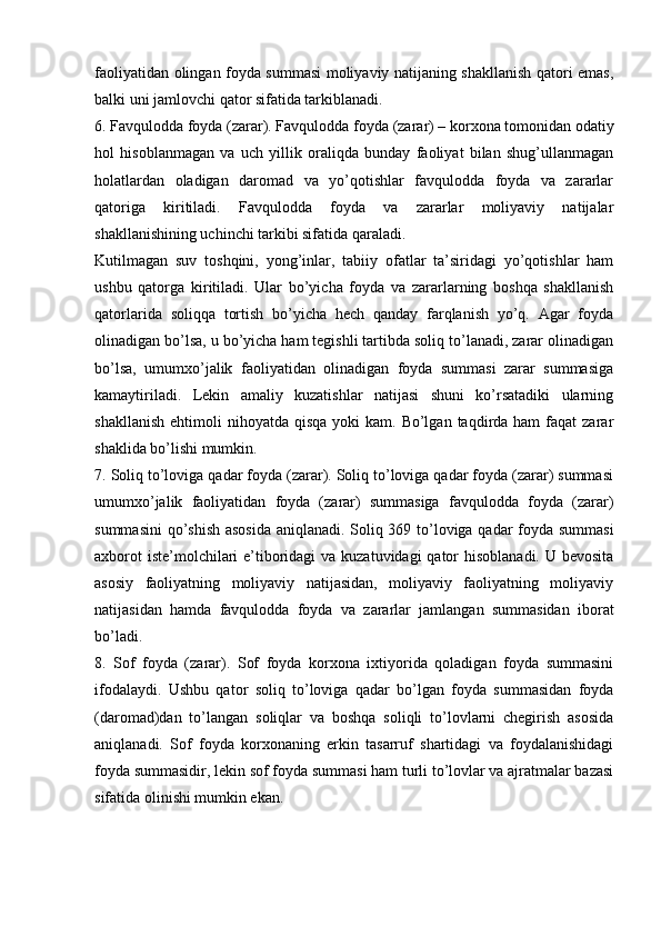 faoliyatidan olingan foyda summasi moliyaviy natijaning shakllanish qatori emas,
balki uni jamlovchi qator sifatida tarkiblanadi. 
6. Favqulodda foyda (zarar). Favqulodda foyda (zarar) – korxona tomonidan odatiy
hol   hisoblanmagan   va   uch   yillik   oraliqda   bunday   faoliyat   bilan   shug’ullanmagan
holatlardan   oladigan   daromad   va   yo’qotishlar   favqulodda   foyda   va   zararlar
qatoriga   kiritiladi.   Favqulodda   foyda   va   zararlar   moliyaviy   natijalar
shakllanishining uchinchi tarkibi sifatida qaraladi. 
Kutilmagan   suv   toshqini,   yong’inlar,   tabiiy   ofatlar   ta’siridagi   yo’qotishlar   ham
ushbu   qatorga   kiritiladi.   Ular   bo’yicha   foyda   va   zararlarning   boshqa   shakllanish
qatorlarida   soliqqa   tortish   bo’yicha   hech   qanday   farqlanish   yo’q.   Agar   foyda
olinadigan bo’lsa, u bo’yicha ham tegishli tartibda soliq to’lanadi, zarar olinadigan
bo’lsa,   umumxo’jalik   faoliyatidan   olinadigan   foyda   summasi   zarar   summasiga
kamaytiriladi.   Lekin   amaliy   kuzatishlar   natijasi   shuni   ko’rsatadiki   ularning
shakllanish  ehtimoli   nihoyatda qisqa  yoki   kam. Bo’lgan  taqdirda ham   faqat  zarar
shaklida bo’lishi mumkin. 
7. Soliq to’loviga qadar foyda (zarar). Soliq to’loviga qadar foyda (zarar) summasi
umumxo’jalik   faoliyatidan   foyda   (zarar)   summasiga   favqulodda   foyda   (zarar)
summasini  qo’shish asosida aniqlanadi. Soliq 369 to’loviga qadar foyda summasi
axborot  iste’molchilari e’tiboridagi  va kuzatuvidagi  qator hisoblanadi. U bevosita
asosiy   faoliyatning   moliyaviy   natijasidan,   moliyaviy   faoliyatning   moliyaviy
natijasidan   hamda   favqulodda   foyda   va   zararlar   jamlangan   summasidan   iborat
bo’ladi. 
8.   Sof   foyda   (zarar).   Sof   foyda   korxona   ixtiyorida   qoladigan   foyda   summasini
ifodalaydi.   Ushbu   qator   soliq   to’loviga   qadar   bo’lgan   foyda   summasidan   foyda
(daromad)dan   to’langan   soliqlar   va   boshqa   soliqli   to’lovlarni   chegirish   asosida
aniqlanadi.   Sof   foyda   korxonaning   erkin   tasarruf   shartidagi   va   foydalanishidagi
foyda summasidir, lekin sof foyda summasi ham turli to’lovlar va ajratmalar bazasi
sifatida olinishi mumkin ekan.  