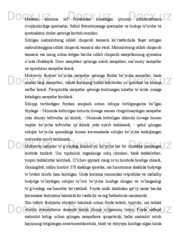 Masalan,   korxona   sof   foydasidan   olinadigan   ijtimoiy   infrastrukturani
rivojlantirishga ajratmalar, futbol federatsiyasiga ajratmalar va boshqa to’lovlar va
ajratmalarni shular qatoriga kiritish mumkin. 
Sotilgan   mahsulotning   ishlab   chiqarish   tannarxi   ko’rsatkichida   faqat   sotilgan
mahsulotniggina ishlab chiqarish tannarxi aks etadi. Mahsulotning ishlab chiqarish
tannarxi esa uning uchun ketgan barcha ishlab chiqarish xarajatlarining qiymatini
o’zida   ifodalaydi.   Davr   xarajatlari   qatoriga   sotish   xarajatlari,   ma’muriy   xarajatlar
va operatsion xarajatlar kiradi. 
Moliyaviy   faoliyat   bo’yicha   xarajatlar   qatoriga   foizlar   bo’yicha   xarajatlar,   bank
xizmat   haqi   xarajatlari,   valuta   kursining   tushib   ketishidan   yo’qotishlar   va   boshqa
sarflar   kiradi.  Favqulodda xarajatlar   qatoriga  kutilmagan  holatlar  ta’sirida  yuzaga
keladigan xarajatlar kiritiladi. 
Soliqqa   tortiladigan   foydani   aniqlash   uchun   soliqqa   tortilgungacha   bo’lgan
foydaga: · Nizomda keltirilgan birinchi ilovaga asosan chegirilmaydigan xarajatlar
yoki   doimiy   tafovutlar   qo’shiladi;   ·   Nizomda   keltirilgan   ikkinchi   ilovaga   binoan
vaqtlar   bo’yicha   tafovutlar   qo’shiladi   yoki   ayirib   tashlanadi;   ·   qabul   qilingan
soliqlar   bo’yicha   qonunlarga   binoan   korxonalarda   soliqlar   bo’yicha   tasdiqlangan
imtiyozlar ayirib tashlanadi. 
Moliyaviy   natijalar   to’g’risidagi   hisobot   yil   bo’yicha   har   bir   chorakka   jamlangan
hisobda   tuziladi.   Uni   topshirish   organlariga   soliq   idoralari,   bank   tashkilotlari,
yuqori tashkilotlar kiritiladi. O’lchov qiymati ming so’m hisobida hisobga olinadi,
shuningdek, ushbu hisobot 370 shakliga spravka, ma’lumotnoma shaklida budjetga
to’lovlari   hisobi   ham   kiritilgan.   Unda   korxona   tomonidan   respublika   va   mahalliy
budjetga   to’laydigan   soliqlar   to’lovi   bo’yicha   hisobga   olingan   va   to’langanligi
to’g’risidagi   ma’lumotlar   ko’rsatiladi.   Foyda   mulk   shaklidan   qat’iy   nazar   barcha
korxonalar faoliyatini baholash ko’rsatkichi va rag’batlantirish manbayidir. 
Shu tufayli faoliyatni obyektiv baholash uchun foyda tarkibi, tuzilishi, uni tashkil
etuvchi   elementlarini   dinamik   tarzda   chuqur   o’rganmoq   lozim.   Foyda   nafaqat
mahsulot   birligi   uchun   qilingan   xarajatlarni   qisqartirish,   balki   mahsulot   sotish
hajmining belgilangan assortimentdaortishi, talab va ehtiyojni hisobga olgan holda 