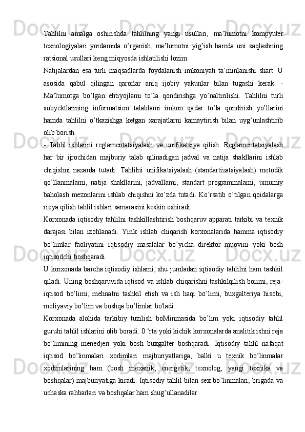 Tahlilni   amalga   oshirishda   tahlilning   yangi   usullari,   ma’lumotni   kompyuter
texnologiyalari   yordamida   o’rganish,   ma’lumotni   yig’ish   hamda   uni   saqlashning
ratsional usullari keng miqyosda ishlatilishi lozim. 
Natijalardan   esa   turli   maqsadlarda   foydalanish   imkoniyati   ta’minlanishi   shart.   U
asosida   qabul   qilingan   qarorlar   aniq   ijobiy   yakunlar   bilan   tugashi   kerak.   -
Ma’lumotga   bo’lgan   ehtiyojlami   to’la   qondirishga   yo’naltirilishi.   Tahlilni   turli
subyektlarining   informatsion   talablami   imkon   qadar   to’la   qondirish   yo’llarini
hamda   tahlilni   o’tkazishga   ketgan   xarajatlarni   kamaytirish   bilan   uyg’unlashtirib
olib borish. 
-   Tahlil   ishlarini   reglamentatsiyalash   va   unifikatsiya   qilish.   Reglamentatsiyalash
har   bir   ijrochidan   majburiy   talab   qilinadigan   jadval   va   natija   shakllarini   ishlab
chiqishni   nazarda   tutadi.   Tahlilni   unifikatsiyalash   (standartizatsiyalash)   metodik
qo’llanmalami,   natija   shakllarini,   jadvallami,   standart   programmalami,   umumiy
baholash mezonlarini ishlab chiqishni ko’zda tutadi. Ko’rsatib o’tilgan qoidalarga
rioya qilish tahlil ishlari samarasini keskin oshiradi. 
Korxonada   iqtisodiy  tahlilni   tashkillashtirish   boshqaruv  apparati   tarkibi  va  texnik
darajasi   bilan   izohlanadi.   Yirik   ishlab   chiqarish   korxonalarida   hamma   iqtisodiy
bo’limlar   faoliyatini   iqtisodiy   masalalar   bo’yicha   direktor   muovini   yoki   bosh
iqtisodchi boshqaradi. 
U korxonada barcha iqtisodiy ishlami, shu jumladan iqtisodiy tahlilni ham tashkil
qiladi. Uning boshqaruvida iqtisod va ishlab chiqarishni tashkilqilish boiimi, reja-
iqtisod   bo’limi,   mehnatni   tashkil   etish   va   ish   haqi   bo’limi,   buxgalteriya   hisobi,
moliyaviy bo’lim va boshqa bo’limlar bo'ladi. 
Korxonada   alohida   tarkibiy   tuzilish   boMinmasida   bo’lim   yoki   iqtisodiy   tahlil
guruhi tahlil ishlarini olib boradi. 0 ‘rta yoki kichik korxonalarda analitik ishni reja
bo’limining   menedjeri   yoki   bosh   buxgalter   boshqaradi.   Iqtisodiy   tahlil   nafaqat
iqtisod   bo’linmalari   xodimlari   majburiyatlariga,   balki   u   texnik   bo’linmalar
xodimlarining   ham   (bosh   mexanik,   energetik,   texnolog,   yangi   texnika   va
boshqalar) majburiyatiga kiradi. Iqtisodiy tahlil bilan sex bo’linmalari, brigada va
uchaska rahbarlari va boshqalar ham shug’ullanadilar.