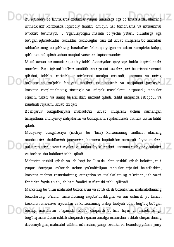 Bu iqtisodiy bo’linmalarda xodimlar yuqori malakaga ega bo’lmasalarda, ulaming
ishtirokisizf   korxonada   iqtisodiy   tahlilni   chuqur,   har   tomonlama   va   mukammal
o’tkazib   bo’lmaydi.   0   ‘rganilayotgan   masala   bo’yicha   yetarli   bilimlarga   ega
bo’lgan iqtisodchilar, texniklar, texnologlar, turli  xil  ishlab chiqarish bo’linmalari
rahbarlarining   birgalikdagi   harakatlari   bilan   qo’yilgan   masalani   kompleks   tadqiq
qilib, uni hal qilish uchun maqbul variantni topish mumkin. 
Misol   uchun   korxonada   iqtisodiy   tahlil   funksiyalari   quyidagi   holda   taqsimlanishi
mumkin:   Reja-iqtisod   bo’limi   analitik  ish   rejasini   tuzishni,   uni   bajarishni   nazorat
qilishni,   tahlilni   metodik   ta’minlashni   amalga   oshiradi;   korxona   va   uning
bo’linmalari   xo’jalik   faoliyati   tahlilini   shakllantiradi   va   natijalami   jamlaydi;
korxona   rivojlanishining   strategik   va   kelajak   masalalami   o’rganadi;   tadbirlar
rejasini   tuzadi   va   uning   bajarilishini   nazorat   qiladi,   tahlil   natijasida   istiqbolli   va
kundalik rejalami ishlab chiqadi. 
Boshqaruv   buxgalteriyasi   mahsulotni   ishlab   chiqarish   uchun   surflangan
harajatlami, moliyaviy natijalarini va boshqalami rcjalashtiradi, hamda ulami tahlil
qiladi. 
Moliyaviy   buxgalteriya   (moliya   bo   ‘limi)   korxonaning   inulkini,   ulaming
manbalarini   shakllanish   jarayonini,   korxona   kapitalidan   samarali   foydalanishni,
pul oqimlarini, investitsiyalar, va undan foydalanishni, korxona moliyaviy holatini
va boshqa shu kabilami tahlil qiladi. 
Mehnatni   tashkil   qilish   va   ish   haqi   bo   ‘limida   ishni   tashkil   qilish   holatini,   m   i
yuqori   darajaga   ko’tarish   uchun   yo’naltirilgan   tadbirlar   rejasini   bajarilishini,
korxona   mehnat   resurslarining   kategoriya   va   malakalaming   ta’minoti,   ish   vaqti
fondidan foydalanish, ish haqi fondini sarflanishi tahlil qilinadi. 
Marketing bo ‘limi mahsulot bozorlarini va sotib olish bozorlarini, mahsulotlaming
bozorlardagi   о ’mini,   mahsulotning   raqobatdoshligini   va   uni   oshirish   yo’llarini,
korxona narx-navo siyosatini va korxonaning tashqi faolyati bilan bog’liq bo’lgan
boshqa   masalarini   o’rganadi.   Ishlab   chiqarish   bo’limi   hajm   va   assortimentga
bog’liq mahsulotni ishlab chiqarish rejasini amalga oshirishni, ishlab chiqarishning
davomiyligini, mahsulot sifatini oshirishni, yangi texnika va texnologiyalami joriy