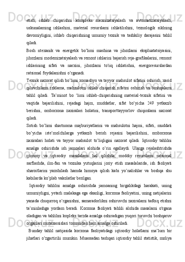 etish,   ishlab   chiqarishni   kompleks   mexnizatsiyalash   va   avtomatizatsiyalash,
uskunalaming   ishlashini,   material   resurslami   ishlatilishini,   texnologik   siklning
davomiyligini,   ishlab   chiqarishning   umumiy   texnik   va   tashkiliy   darajasini   tahlil
qiladi. 
Bosh   ntexanik   va   energetik   bo’limi   mashina   va   jihozlami   ekspluatatsiyasini,
jihozlami modemizatsiyalash va remont ishlarini bajarish reja-grafikalarini, remont
ishlarining   sifati   va   narxini,   jihozlami   to'iiq   ishlatishni,   energoresurslardan
ratsional foydalanishni o’rganadi. 
Texnik nazorat qilish bo’limi xomashyo va tayyor mahsulot sifatini oshirish, xarid
qiluvchilami   reklama,   mahsulotni   ishlab   chiqarish   sifatini   oshirish   va   boshqalami
tahlil   qiladi.   Ta’minot   bo   ‘limi   ishlab-chiqarishning   material-texnik   sifatini   va
vaqtida   bajarilishini,   rejadagi   hajm,   muddatlar,   sifat   bo’yicha   249   yetkazib
berishni,   omborxona   zaxiralari   holatini,   transporttayyorlov   chiqimlami   nazorat
qiladi. 
Sotish   bo’limi   shartnoma   majburiyatlarini   va   mahsulotni   hajmi,   sifati,   muddati
bo’yicha   iste’molchilarga   yetkazib   berish   rejasini   bajarilishini,   omborxona
zaxiralari   holati   va   tayyor   mahsulot   to’liqligini   nazorat   qiladi.   Iqtisodiy   tahlilni
amalga   oshirishda   ish   jamoalari   alohida   o’rin   egallaydi.   Ularga   rejalashtrishda
ijtimoiy   va   iqtisodiy   masalalami   hal   qilishda,   moddiy   resurslami   ratsional
sarflashda,   ilm-fan   va   texnika   yutuqlarini   joriy   etish   masalalarida,   ish   faoliyati
sharoitlarini   yaxshilash   hamda   himoya   qilish   kabi   yo’nalishlar   va   boshqa   shu
kabilarda ko’plab vakolatlar berilgan.
  Iqtisodiy   tahlilni   amalga   oshirishda   jamoaning   birgalikdagi   harakati,   uning
umumiyligni, yetarli malakaga ega ekanligi, korxona faoliyatini, uning natijalarini
yanada chuqurroq o’rganishni, samaradorlikni oshiruvchi zaxiralami tadbiq etishni
ta’minlashga   yordam   beradi.   Korxona   faoliyati   tahlili   alohida   masalami   o'rgana
oladigan va tahlilini kopleks tarzda amalga oshiradigan yuqori turuvchi boshqaruv
organlari mutaxassislari tomonidan ham amalga oshiriladi.
  Bunday   tahlil   natijasida   korxona   faoliyatidagi   iqtisodiy   holatlami   ma’lum   bir
jihatlari  o’zgartirilii  mumkin. Muassadan  tashqari  iqtisodiy tahlil  statistik,  moliya 