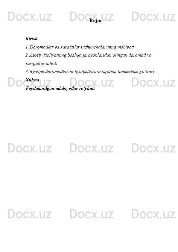 Reja:
Kirish
1. Daromadlar va xarajatlar tushunchalarining mohiyati
2. Asosiy faoliyatning boshqa jarayonlaridan olingan daromad va 
xarajatlar tahlili
3. Byudjet daromadlarini byudjetlararo oqilona taqsimlash yo’llari
Xulosa
Foydalanilgan adabiyotlar ro’yhati 