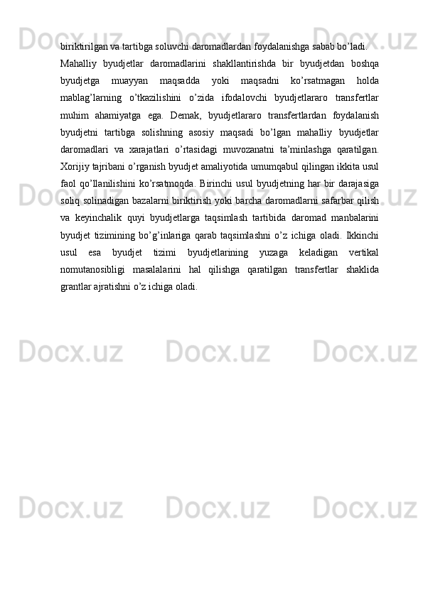 biriktirilgan va   tartibga soluvchi   daromadlardan foydalanishga   sabab bo’ladi.
Mahalliy   byudjetlar   daromadlarini   shakllantirishda   bir   byudjetdan   boshqa
byudjetga   muayyan   maqsadda   yoki   maqsadni   ko’rsatmagan   holda
mablag’larning   o’tkazilishini   o’zida   ifodalovchi   byudjetlararo   transfertlar
muhim   ahamiyatga   ega.   Demak,   byudjetlararo   transfertlardan   foydalanish
byudjetni   tartibga   solishning   asosiy   maqsadi   bo’lgan   mahalliy   byudjetlar
daromadlari   va   xarajatlari   o’rtasidagi   muvozanatni   ta’minlashga   qaratilgan.
Xorijiy tajribani o’rganish byudjet amaliyotida   umumqabul   qilingan   ikkita   usul
faol   qo’llanilishini   ko’rsatmoqda.   Birinchi   usul   byudjetning   har   bir   darajasiga
soliq   solinadigan   bazalarni   biriktirish   yoki   barcha   daromadlarni safarbar qilish
va   keyinchalik   quyi   byudjetlarga   taqsimlash   tartibida   daromad   manbalarini
byudjet   tizimining   bo’g’inlariga   qarab   taqsimlashni   o’z   ichiga   oladi.   Ikkinchi
usul   esa   byudjet   tizimi   byudjetlarining   yuzaga   keladigan   vertikal
nomutanosibligi   masalalarini   hal   qilishga   qaratilgan   transfertlar   shaklida
grantlar   ajratishni   o’z   ichiga   oladi.