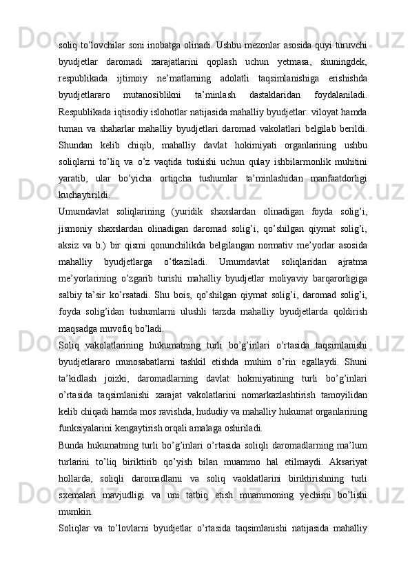soliq   to’lovchilar   soni   inobatga   olinadi.   Ushbu   mezonlar   asosida   quyi   turuvchi
byudjetlar   daromadi   xarajatlarini   qoplash   uchun   yetmasa,   shuningdek,
respublikada   ijtimoiy   ne’matlarning   adolatli   taqsimlanishiga   erishishda
byudjetlararo   mutanosiblikni   ta’minlash   dastaklaridan   foydalaniladi.
Respublikada   iqtisodiy   islohotlar natijasida mahalliy byudjetlar: viloyat hamda
tuman   va   shaharlar   mahalliy   byudjetlari   daromad   vakolatlari   belgilab   berildi.
Shundan   kelib   chiqib,   mahalliy   davlat   hokimiyati   organlarining   ushbu
soliqlarni   to’liq   va   o’z   vaqtida   tushishi   uchun   qulay   ishbilarmonlik   muhitini
yaratib,   ular   bo’yicha   ortiqcha   tushumlar   ta’minlashidan   manfaatdorligi
kuchaytirildi.
Umumdavlat   soliqlarining   (yuridik   shaxslardan   olinadigan   foyda   solig’i,
jismoniy   shaxslardan   olinadigan   daromad   solig’i,   qo’shilgan   qiymat   solig’i,
aksiz   va   b.)   bir   qismi   qonunchilikda   belgilangan   normativ   me’yorlar   asosida
mahalliy   byudjetlarga   o’tkaziladi.   Umumdavlat   soliqlaridan   ajratma
me’yorlarining   o’zgarib   turishi   mahalliy   byudjetlar   moliyaviy   barqarorligiga
salbiy   ta’sir   ko’rsatadi.   Shu   bois,   qo’shilgan   qiymat   solig’i,   daromad   solig’i,
foyda   solig’idan   tushumlarni   ulushli   tarzda   mahalliy   byudjetlarda   qoldirish
maqsadga   muvofiq   bo’ladi.
Soliq   vakolatlarining   hukumatning   turli   bo’g’inlari   o’rtasida   taqsimlanishi
byudjetlararo   munosabatlarni   tashkil   etishda   muhim   o’rin   egallaydi.   Shuni
ta’kidlash   joizki,   daromadlarning   davlat   hokmiyatining   turli   bo’g’inlari
o’rtasida   taqsimlanishi   xarajat   vakolatlarini   nomarkazlashtirish   tamoyilidan
kelib   chiqadi   hamda   mos   ravishda,   hududiy   va   mahalliy   hukumat   organlarining
funksiyalarini   kengaytirish   orqali   amalaga   oshiriladi.
Bunda   hukumatning   turli   bo’g’inlari   o’rtasida   soliqli   daromadlarning   ma’lum
turlarini   to’liq   biriktirib   qo’yish   bilan   muammo   hal   etilmaydi.   Aksariyat
hollarda,   soliqli   daromadlarni   va   soliq   vaoklatlarini   biriktirishning   turli
sxemalari   mavjudligi   va   uni   tatbiq   etish   muammoning   yechimi   bo’lishi
mumkin.
Soliqlar   va   to’lovlarni   byudjetlar   o’rtasida   taqsimlanishi   natijasida   mahalliy