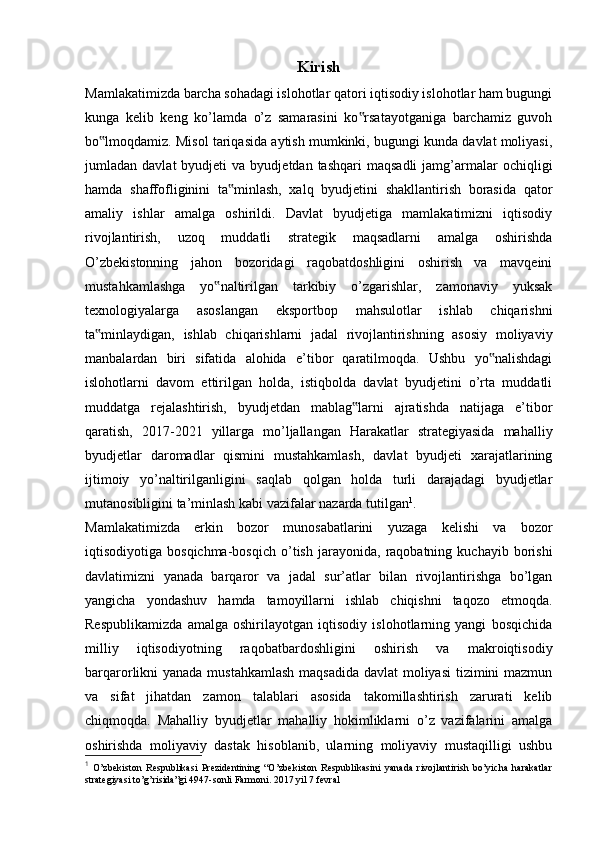 Kirish
Mamlakatimizda barcha sohadagi islohotlar qatori iqtisodiy islohotlar ham bugungi
kunga   kelib   keng   ko’lamda   o’z   samarasini   ko rsatayotganiga   barchamiz   guvoh‟
bo lmoqdamiz. Misol tariqasida aytish mumkinki, bugungi kunda davlat moliyasi,	
‟
jumladan  davlat  byudjeti   va  byudjetdan  tashqari   maqsadli  jamg’armalar  ochiqligi
hamda   shaffofliginini   ta minlash,   xalq   byudjetini   shakllantirish   borasida   qator	
‟
amaliy   ishlar   amalga   oshirildi.   Davlat   byudjetiga   mamlakatimizni   iqtisodiy
rivojlantirish,   uzoq   muddatli   strategik   maqsadlarni   amalga   oshirishda
O’zbekistonning   jahon   bozoridagi   raqobatdoshligini   oshirish   va   mavqeini
mustahkamlashga   yo naltirilgan   tarkibiy   o’zgarishlar,   zamonaviy   yuksak	
‟
texnologiyalarga   asoslangan   eksportbop   mahsulotlar   ishlab   chiqarishni
ta minlaydigan,   ishlab   chiqarishlarni   jadal   rivojlantirishning   asosiy   moliyaviy	
‟
manbalardan   biri   sifatida   alohida   e’tibor   qaratilmoqda.   Ushbu   yo nalishdagi	
‟
islohotlarni   davom   ettirilgan   holda,   istiqbolda   davlat   byudjetini   o’rta   muddatli
muddatga   rejalashtirish,   byudjetdan   mablag larni   ajratishda   natijaga   e’tibor	
‟
qaratish,   2017-2021   yillarga   mo’ljallangan   Harakatlar   strategiyasida   mahalliy
byudjetlar   daromadlar   qismini   mustahkamlash,   davlat   byudjeti   xarajatlarining
ijtimoiy   yo’naltirilganligini   saqlab   qolgan   holda   turli   darajadagi   byudjetlar
mutanosibligini ta’minlash kabi vazifalar nazarda tutilgan 1
.
Mamlakatimizda   erkin   bozor   munosabatlarini   yuzaga   kelishi   va   bozor
iqtisodiyotiga  bosqichma-bosqich   o’tish   jarayonida,   raqobatning   kuchayib   borishi
davlatimizni   yanada   barqaror   va   jadal   sur’atlar   bilan   rivojlantirishga   bo’lgan
yangicha   yondashuv   hamda   tamoyillarni   ishlab   chiqishni   taqozo   etmoqda.
Respublikamizda   amalga   oshirilayotgan   iqtisodiy   islohotlarning   yangi   bosqichida
milliy   iqtisodiyotning   raqobatbardoshligini   oshirish   va   makroiqtisodiy
barqarorlikni yanada mustahkamlash  maqsadida  davlat  moliyasi  tizimini  mazmun
va   sifat   jihatdan   zamon   talablari   asosida   takomillashtirish   zarurati   kelib
chiqmoqda.   Mahalliy   byudjetlar   mahalliy   hokimliklarni   o’z   vazifalarini   amalga
oshirishda   moliyaviy   dastak   hisoblanib,   ularning   moliyaviy   mustaqilligi   ushbu
1
  O’zbekiston   Respublikasi   Prezidentining   “O’zbekiston   Respublikasini   yanada   rivojlantirish   bo’yicha   harakatlar
strategiyasi to’g’risida”gi 4947-sonli Farmoni. 2017 yil 7 fevral 