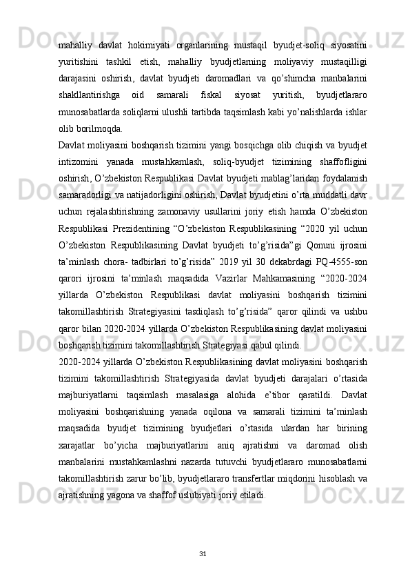 31mahalliy   davlat   hokimiyati   organlarining   mustaqil   byudjet - soliq   siyosatini
yuritishini   tashkil   etish ,   mahalliy   byudjetlarning   moliyaviy   mustaqilligi
darajasini   oshirish ,   davlat   byudjeti   daromadlari   va   qo ’ shimcha   manbalarini
shakllantirishga   oid   samarali   fiskal   siyosat   yuritish ,   byudjetlararo
munosabatlarda   soliqlarni   ulushli   tartibda   taqsimlash   kabi   yo ’ nalishlarda   ishlar
olib   borilmoqda .
Davlat   moliyasini   boshqarish   tizimini   yangi   bosqichga   olib   chiqish   va   byudjet
intizomini   yanada   mustahkamlash ,   soliq - byudjet   tizimining   shaffofligini
oshirish ,   O ’ zbekiston   Respublikasi   Davlat   byudjeti   mablag ’ laridan   foydalanish
samaradorligi   va   natijadorligini   oshirish ,   Davlat   byudjetini   o ’ rta   muddatli   davr
uchun   rejalashtirishning   zamonaviy   usullarini   joriy   etish   hamda   O ’ zbekiston
Respublikasi   Prezidentining   “ O ’ zbekiston   Respublikasining   “2020   yil   uchun
O ’ zbekiston   Respublikasining   Davlat   byudjeti   to ’ g ’ risida ” gi   Qonuni   ijrosini
ta ’ minlash   chora -   tadbirlari   to ’ g ’ risida ”   2019   yil   30   dekabrdagi   PQ -4555- son
qarori   ijrosini   ta ’ minlash   maqsadida   Vazirlar   Mahkamasining   “2020-2024
yillarda   O ’ zbekiston   Respublikasi   davlat   moliyasini   boshqarish   tizimini
takomillashtirish   Strategiyasini   tasdiqlash   to ’ g ’ risida ”   qaror   qilindi   va   ushbu
qaror   bilan   2020-2024   yillarda   O ’ zbekiston   Respublikasining   davlat   moliyasini
boshqarish   tizimini   takomillashtirish   Strategiyasi   qabul   qilindi .
2020-2024  yillarda   O ’ zbekiston   Respublikasining   davlat   moliyasini   boshqarish
tizimini   takomillashtirish   Strategiyasida   davlat   byudjeti   darajalari   o ’ rtasida
majburiyatlarni   taqsimlash   masalasiga   alohida   e ’ tibor   qaratildi .   Davlat
moliyasini   boshqarishning   yanada   oqilona   va   samarali   tizimini   ta ’ minlash
maqsadida   byudjet   tizimining   byudjetlari   o ’ rtasida   ulardan   har   birining
xarajatlar   bo ’ yicha   majburiyatlarini   aniq   ajratishni   va   daromad   olish
manbalarini   mustahkamlashni   nazarda   tutuvchi   byudjetlararo   munosabatlarni
takomillashtirish   zarur   bo ’ lib ,   byudjetlararo   transfertlar   miqdorini   hisoblash   va
ajratishning   yagona   va   shaffof   uslubiyati   joriy   etiladi . 