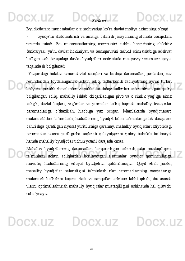 32 Xulosa
Byudjetlararo   munosabatlar   o ’ z   mohiyatiga   ko ’ ra   davlat   moliya   tizimining   o ’ zagi
- byudjetni   shakllantirish   va   amalga   oshirish   jarayonining   alohida   bosqichini
nazarda   tutadi.   Bu   munosabatlarning   mazmunini   ushbu   bosqichning   ob’ektiv
funktsiyasi, ya’ni davlat hokimiyati va boshqaruvini tashkil etish uslubiga adekvat
bo’lgan   turli   darajadagi   davlat   byudjetlari   ishtirokida   moliyaviy   resurslarni   qayta
taqsimlash belgilanadi.
  Yuqoridagi   holatda   umumdavlat   soliqlari   va   boshqa   daromadlar,   jumladan,   suv
resurslaridan   foydalanganlik   uchun   soliq,   tadbirkorlik   faoliyatining   ayrim   turlari
bo’yicha yuridik shaxslardan va yakka tartibdagi tadbirkorlardan olinadigan qat’iy
belgilangan   soliq,   mahalliy   ishlab   chiqariladigan   pivo   va   o’simlik   yog’iga   aksiz
solig’i,   davlat   bojlari,   yig’imlar   va   jarimalar   to’liq   hajmda   mahalliy   byudjetlar
daromadlariga   o’tkazilishi   hisobiga   yuz   bergan.   Mamlakatda   byudjetlararo
mutanosiblikni   ta’minlash,   hududlarning   byudjet   bilan   ta’minlanganlik   darajasini
oshirishga qaratilgan siyosat yuritilishiga qaramay, mahalliy byudjetlar ixtiyoridagi
daromadlar   ulushi   pastligicha   saqlanib   qolayotganini   ijobiy   baholab   bo’lmaydi
hamda mahalliy byudjetlar uchun yetarli darajada emas.
Mahalliy   byudjetlarning   daromadlari   barqarorligini   oshirish,   ular   mustaqilligini
ta’minlash   uchun   soliqlardan   berilayotgan   ajratmalar   byudjet   qonunchiligiga
muvofiq   hududlarning   viloyat   byudjetida   qoldirilmoqda.   Qayd   etish   joizki,
mahalliy   byudjetlar   balansligini   ta’minlash   ular   daromadlarining   xarajatlariga
mutanosib   bo’lishini   taqozo   etadi   va   xarajatlar   tarkibini   tahlil   qilish,   shu   asosda
ularni   optimallashtirish   mahalliy   byudjetlar   mustaqilligini   oshirishda   hal   qiluvchi
rol o’ynaydi. 