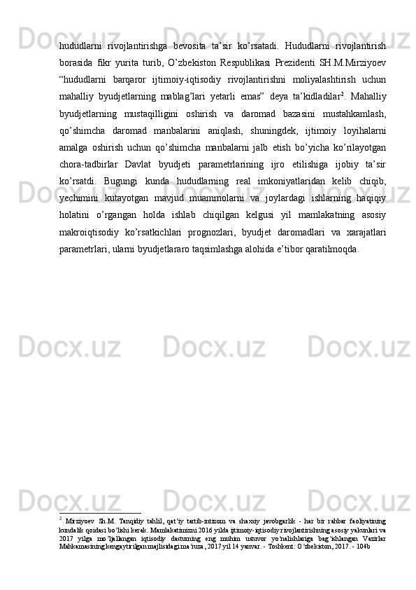 hududlarni   rivojlantirishga   bevosita   ta’sir   ko’rsatadi.   Hududlarni   rivojlantirish
borasida   fikr   yurita   turib,   O’zbekiston   Respublikasi   Prezidenti   SH.M.Mirziyoev
“hududlarni   barqaror   ijtimoiy-iqtisodiy   rivojlantirishni   moliyalashtirish   uchun
mahalliy   byudjetlarning   mablag’lari   yetarli   emas”   deya   ta’kidladilar 2
.   Mahalliy
byudjetlarning   mustaqilligini   oshirish   va   daromad   bazasini   mustahkamlash,
qo’shimcha   daromad   manbalarini   aniqlash,   shuningdek,   ijtimoiy   loyihalarni
amalga   oshirish   uchun   qo’shimcha   manbalarni   jalb   etish   bo’yicha   ko’rilayotgan
chora-tadbirlar   Davlat   byudjeti   parametrlarining   ijro   etilishiga   ijobiy   ta’sir
ko’rsatdi.   Bugungi   kunda   hududlarning   real   imkoniyatlaridan   kelib   chiqib,
yechimini   kutayotgan   mavjud   muammolarni   va   joylardagi   ishlarning   haqiqiy
holatini   o’rgangan   holda   ishlab   chiqilgan   kelgusi   yil   mamlakatning   asosiy
makroiqtisodiy   ko’rsatkichlari   prognozlari,   byudjet   daromadlari   va   xarajatlari
parametrlari, ularni byudjetlararo taqsimlashga alohida e’tibor qaratilmoqda.
2
  Mirziyoev   Sh.M.   Tanqidiy   tahlil,   qat iy   tartib-intizom   va   shaxsiy   javobgarlik   -   har   bir   rahbar   faoliyatiningʼ
kundalik qoidasi bo lishi kerak. Mamlakatimizni 2016 yilda ijtimoiy-iqtisodiy rivojlantirishning asosiy yakunlari va	
ʼ
2017   yilga   mo ljallangan   iqtisodiy   dasturning   eng   muhim   ustuvor   yo nalishlariga   bag ishlangan   Vazirlar	
ʼ ʼ ʼ
Mahkamasining kengaytirilgan majlisidagi ma ruza, 2017 yil 14 yanvar. - Toshkent: O zbekiston, 2017. - 104b	
ʼ ʼ