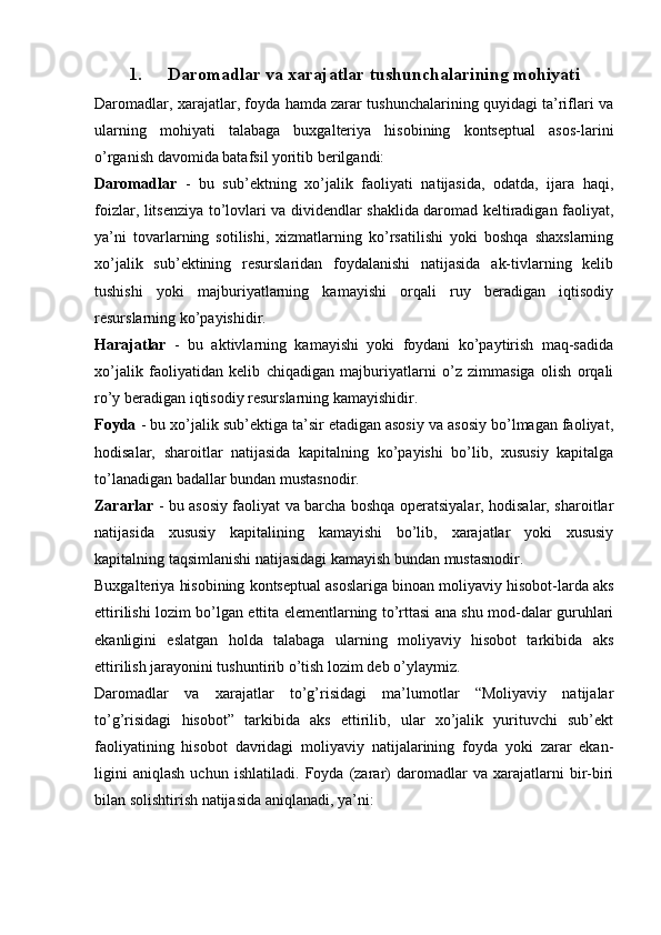 1. Daromadlar va xarajatlar tushunchalarining mohiyati
Daromadlar, xarajatlar, foyda hamda zarar tushunchalarining quyidagi ta’riflari va
ularning   mohiyati   talabaga   buxgalteriya   hisobining   kontseptual   asos-larini
o’rganish davomida batafsil yoritib berilgandi: 
Daromadlar   -   bu   sub’ektning   xo’jalik   faoliyati   natijasida,   odatda,   ijara   haqi,
foizlar, litsenziya to’lovlari va dividendlar shaklida daromad keltiradigan faoliyat,
ya’ni   tovarlarning   sotilishi,   xizmatlarning   ko’rsatilishi   yoki   boshqa   shaxslarning
xo’jalik   sub’ektining   resurslaridan   foydalanishi   natijasida   ak-tivlarning   kelib
tushishi   yoki   majburiyatlarning   kamayishi   orqali   ruy   beradigan   iqtisodiy
resurslarning ko’payishidir.
Harajatlar   -   bu   aktivlarning   kamayishi   yoki   foydani   ko’paytirish   maq-sadida
xo’jalik   faoliyatidan   kelib   chiqadigan   majburiyatlarni   o’z   zimmasiga   olish   orqali
ro’y beradigan iqtisodiy resurslarning kamayishidir. 
Foyda  - bu xo’jalik sub’ektiga ta’sir etadigan asosiy va asosiy bo’lmagan faoliyat,
hodisalar,   sharoitlar   natijasida   kapitalning   ko’payishi   bo’lib,   xususiy   kapitalga
to’lanadigan badallar bundan mustasnodir. 
Zararlar   - bu asosiy faoliyat va barcha boshqa operatsiyalar, hodisalar, sharoitlar
natijasida   xususiy   kapitalining   kamayishi   bo’lib,   xarajatlar   yoki   xususiy
kapitalning taqsimlanishi natijasidagi kamayish bundan mustasnodir. 
Buxgalteriya hisobining kontseptual asoslariga binoan moliyaviy hisobot-larda aks
ettirilishi lozim bo’lgan ettita elementlarning to’rttasi ana shu mod-dalar guruhlari
ekanligini   eslatgan   holda   talabaga   ularning   moliyaviy   hisobot   tarkibida   aks
ettirilish jarayonini tushuntirib o’tish lozim deb o’ylaymiz.
Daromadlar   va   xarajatlar   to’g’risidagi   ma’lumotlar   “Moliyaviy   natijalar
to’g’risidagi   hisobot”   tarkibida   aks   ettirilib,   ular   xo’jalik   yurituvchi   sub’ekt
faoliyatining   hisobot   davridagi   moliyaviy   natijalarining   foyda   yoki   zarar   ekan-
ligini   aniqlash   uchun   ishlatiladi.   Foyda   (zarar)   daromadlar   va   xarajatlarni   bir-biri
bilan solishtirish natijasida aniqlanadi, ya’ni: 