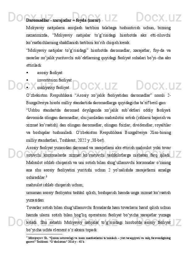Daromadlar - xarajatlar = foyda (zarar)
Moliyaviy   natijalarni   aniqlash   tartibini   talabaga   tushuntirish   uchun,   bizning
nazarimizda,   “Moliyaviy   natijalar   to’g’risidagi   hisobotda   aks   etti-riluvchi
ko’rsatkichlarning shakllanish tartibini ko’rib chiqish kerak.
“Moliyaviy   natijalar   to’g’risidagi”   hisobotda   daromadlar,   xarajatlar,   foy-da   va
zararlar xo’jalik yurituvchi sub’ektlarning quyidagi faoliyat sohalari bo’yi-cha aks
ettiriladi:
 asosiy faoliyat
 investitsion faoliyat
 moliyaviy faoliyat.
O’zbekiston   Respublikasi   “Asosiy   xo’jalik   faoliyatidan   daromadlar”   nomli   2-
Buxgalteriya hisobi milliy standartida daromadlarga quyidagicha ta’rif beril-gan:
“Ushbu   standartda   daromad   deyilganda   xo’jalik   sub’ektlari   oddiy   faoliyati
davomida olingan daromadlar, shu jumladan mahsulotni sotish (ishlarni bajarish va
xizmat  ko’rsatish)   dan olingan  daromadlar,  olingan foizlar, dividendlar, royaltilar
va   boshqalar   tushuniladi.   O’zbekiston   Respublikasi   Buxgalteriya   Х iso-bining
milliy standartlari,  Т oshkent, 2022 y ,38-bet).
Asosiy faoliyat yuzasidan daromad va xarajatlarni aks ettirish mahsulot yoki tovar
sotuvchi   korxonalarda   xizmat   ko’rsatuvchi   tashkilotlarga   nisbatan   farq   qiladi.
Mahsulot ishlab chiqarish va uni sotish bilan shug’ullanuvchi korxonalar o’zining
ana   shu   asosiy   faoliyatini   yuritishi   uchun   2   yo’nalishda   xarajatlarni   amalga
oshiradilar: 3
mahsulot ishlab chiqarish uchun; 
umuman asosiy faoliyatni tashkil qilish, boshqarish hamda unga xizmat ko’rsatish
yuzasidan.
Т ovarlar sotish bilan shug’ullanuvchi firmalarda ham tovarlarni harid qilish uchun
hamda   ularni   sotish   bilan   bog’liq   operatsion   faoliyat   bo’yicha   xarajatlar   yuzaga
keladi.   Shu   sababli   Moliyaviy   natijalar   to’g’risidagi   hisobotda   asosiy   faoliyat
bo’yicha uchta element o’z aksini topadi: 
3
  Mirziyoyev  Sh. “Qonun  ustuvorligi  va inson manfaatlarini  ta minlash – yurt  taraqqiyoti  va  xalq farovonliginingʻ
garovi” Toshkent: "O zbekiston" 2016 y.- 48 b.	
ʻ