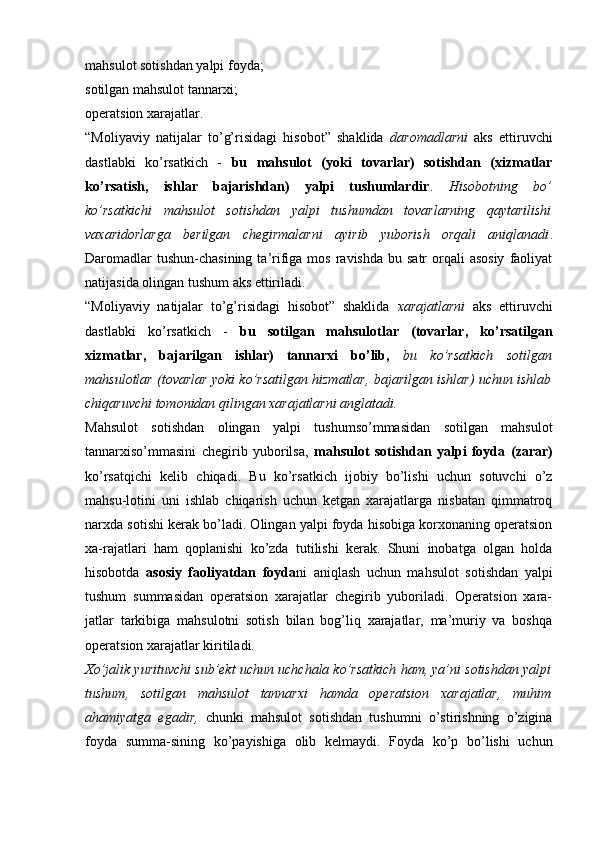 mahsulot sotishdan yalpi foyda; 
sotilgan mahsulot tannarxi; 
operatsion xarajatlar.
“Moliyaviy   natijalar   to’g’risidagi   hisobot”   shaklida   daromadlarni   aks   ettiruvchi
dastlabki   ko’rsatkich   -   bu   mahsulot   (yoki   tovarlar)   sotishdan   (xizmatlar
ko’rsatish,   ishlar   bajarishdan)   yalpi   tushumlardir .   Hisobotning   bo’
ko’rsatkichi   mahsulot   sotishdan   yalpi   tushumdan   tovarlarning   qaytarilishi
vaxaridorlarga   berilgan   chegirmalarni   ayirib   yuborish   orqali   aniqlanadi .
Daromadlar   tushun-chasining  ta’rifiga mos  ravishda  bu  satr  orqali  asosiy   faoliyat
natijasida olingan tushum aks ettiriladi.
“Moliyaviy   natijalar   to’g’risidagi   hisobot”   shaklida   xarajatlarni   aks   ettiruvchi
dastlabki   ko’rsatkich   -   bu   sotilgan   mahsulotlar   (tovarlar,   ko’rsatilgan
xizmatlar,   bajarilgan   ishlar)   tannarxi   bo’lib,   bu   ko’rsatkich   sotilgan
mahsulotlar (tovarlar yoki ko’rsatilgan hizmatlar, bajarilgan ishlar) uchun ishlab
chiqaruvchi tomonidan qilingan xarajatlarni anglatadi.
Mahsulot   sotishdan   olingan   yalpi   tushumso’mmasidan   sotilgan   mahsulot
tannarxiso’mmasini   chegirib   yuborilsa,   mahsulot   sotishdan   yalpi   foyda   (zarar)
ko’rsatqichi   kelib   chiqadi.   Bu   ko’rsatkich   ijobiy   bo’lishi   uchun   sotuvchi   o’z
mahsu-lotini   uni   ishlab   chiqarish   uchun   ketgan   xarajatlarga   nisbatan   qimmatroq
narxda sotishi kerak bo’ladi. Olingan yalpi foyda hisobiga korxonaning operatsion
xa-rajatlari   ham   qoplanishi   ko’zda   tutilishi   kerak.   Shuni   inobatga   olgan   holda
hisobotda   asosiy   faoliyatdan   foyda ni   aniqlash   uchun   mahsulot   sotishdan   yalpi
tushum   summasidan   operatsion   xarajatlar   chegirib   yuboriladi.   Operatsion   xara-
jatlar   tarkibiga   mahsulotni   sotish   bilan   bog’liq   xarajatlar,   ma’muriy   va   boshqa
operatsion xarajatlar kiritiladi.  
Х o’jalik yurituvchi sub’ekt uchun uchchala ko’rsatkich ham, ya’ni sotishdan yalpi
tushum,   sotilgan   mahsulot   tannarxi   hamda   operatsion   xarajatlar,   muhim
ahamiyatga   egadir,   chunki   mahsulot   sotishdan   tushumni   o’stirishning   o’zigina
foyda   summa-sining   ko’payishiga   olib   kelmaydi.   Foyda   ko’p   bo’lishi   uchun 