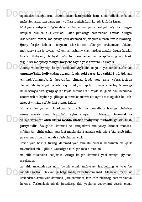 operatsion   xarajat-larni   imkon   qadar   kamaytirish   ham   talab   etiladi.   Albatta,
mahsulot tannarhini pasaytirish yo’llari topilishi ham ko’zda tutilishi kerak.
Moliyaviy   natijalar   to’g’risidagi   hisobotda   moliyaviy   faoliyat   bo’yicha   olingan
natijalar   alohida   aks   ettiriladi.   Ular   jumlasiga   daromadlar   sifatida   olingan
dividendlar,  foizlar,  moliyaviy  ijara  daromadlari,  valyuta  almashinuv   kurslaridagi
ijobiy   farqlar   kabilar,   xarajatlar   sifatida   esa   to’langan   dividendlar,   foizlar,
moliyaviy ijara to’lovlari, valyuta almashinuv kurs-laridagi manfiy farqlar kabilar
kiradi.   Moliyaviy   faoliyat   bo’yicha   daromadlar   va   xarajatlarning   algebraik
yig’indisi  moliyaviy faoliyat bo’yicha foyda yoki zararni  ko’rsatadi .
Asosiy   va   moliyaviy   faoliyat   natijalari   yig’indisi   xo’jalik   yurituvchi   sub’ektlar
umumxo’jalik faoliyatidan olingan foyda yoki zarar ko’rsatkichi   sifa-tida aks
ettiriladi.Umumxo’jalik   faoliyatidan   olingan   foyda   yoki   zarar   ko’rsat-kichiga
favqulodda foyda yoki zararlarni q o’ shsak, soliqqa tortilgunga qadar foy-da yuzaga
keldi.Soliqqa   tortilgunga   qadar   foyda   summasidan   foyda   soligi   va   qonunchilikka
asosan zahira kapitaliga qilingan ajratmalar summasini ayirib tashlagudek b o’ lsak,
xisobot yilining sof foydasi yuzaga keladi. 
Х o’jalik   faoliyatidan   olinadigan   daromadlar   va   xarajatlarni   hisobga   olishdagi
asosiy   masala   ularni   tan   olish   paytini   aniqlash   hisoblanadi.   Daromad   va
xarajatlarni tan olish ularni modda sifatida moliyaviy hisobotlarga kiri-tilish
jarayonidir .   Buxgalter   daromad   va   xarajatlarni   moliyaviy   hisobot   moddasi
sifatida tan olishi  uchun quyidagi  muolajalarni  amalga oshirishini  biz hisob tsikli
jarayonini o’rganish orqali ko’rib chiqqan edik:
sotish   yoki   boshqa   turdagi   daromad   yoki   xarajatni   yuzaga   keltiruvchi   xo’-jalik
muomalasi tahlil qilinib, u amalga oshirilgan sana o’rnatiladi;
xo’jalik   muomalasi   natijasida   yuzaga   kelgan   daromad   yoki   xarajat   qiy-mati
aniqlanadi;
xo’jalik   muomalasiga   nom   berish   orqali   moliyaviy   hisobotning   u   yoki   bu
moddasiga   taalluqli   ekanligi   belgilanadi,   ya’ni   turkumlanadi.   Masa-lan:   mahsulot
sotishdan tushum yoki daromad, ijara daromadi, foiz ko’ri-nishidagi daromadlar va
hokazo.   Т urkumlash   odatda   jurnallarga   ikki   yoqlama   yozuvlarni   yozish   orqali 