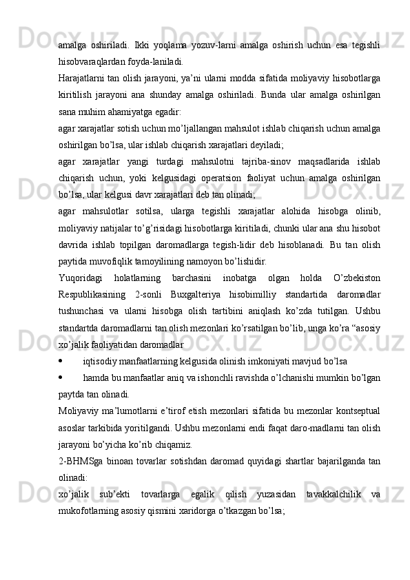 amalga   oshiriladi.   Ikki   yoqlama   yozuv-larni   amalga   oshirish   uchun   esa   tegishli
hisobvaraqlardan foyda-laniladi.
Harajatlarni tan olish jarayoni, ya’ni ularni modda sifatida moliyaviy hisobotlarga
kiritilish   jarayoni   ana   shunday   amalga   oshiriladi.   Bunda   ular   amalga   oshirilgan
sana muhim ahamiyatga egadir:
agar xarajatlar sotish uchun mo’ljallangan mahsulot ishlab chiqarish uchun amalga
oshirilgan bo’lsa, ular ishlab chiqarish xarajatlari deyiladi;
agar   xarajatlar   yangi   turdagi   mahsulotni   tajriba-sinov   maqsadlarida   ishlab
chiqarish   uchun,   yoki   kelgusidagi   operatsion   faoliyat   uchun   amalga   oshirilgan
bo’lsa, ular kelgusi davr xarajatlari deb tan olinadi;
agar   mahsulotlar   sotilsa,   ularga   tegishli   xarajatlar   alohida   hisobga   olinib,
moliyaviy natijalar to’g’risidagi hisobotlarga kiritiladi, chunki ular ana shu hisobot
davrida   ishlab   topilgan   daromadlarga   tegish-lidir   deb   hisoblanadi.   Bu   tan   olish
paytida muvofiqlik tamoyilining namoyon bo’lishidir.
Yuqoridagi   holatlarning   barchasini   inobatga   olgan   holda   O’zbekiston
Respublikasining   2-sonli   Buxgalteriya   hisobimilliy   standartida   daromadlar
tushunchasi   va   ularni   hisobga   olish   tartibini   aniqlash   ko’zda   tutilgan.   Ushbu
standartda daromadlarni tan olish mezonlari ko’rsatilgan bo’lib, unga ko’ra “asosiy
xo’jalik faoliyatidan daromadlar 
 iqtisodiy manfaatlarning kelgusida olinish imkoniyati mavjud bo’lsa
 hamda bu manfaatlar aniq va ishonchli ravishda o’lchanishi mumkin bo’lgan
paytda tan olinadi. 
Moliyaviy  ma’lumotlarni  e’tirof   etish  mezonlari  sifatida  bu  mezonlar  kontseptual
asoslar tarkibida yoritilgandi. Ushbu mezonlarni endi faqat daro-madlarni tan olish
jarayoni bo’yicha ko’rib chiqamiz. 
2-BHMSga   binoan   tovarlar   sotishdan   daromad   quyidagi   shartlar   bajarilganda   tan
olinadi:
xo’jalik   sub’ekti   tovarlarga   egalik   qilish   yuzasidan   tavakkalchilik   va
mukofotlarning asosiy qismini xaridorga o’tkazgan bo’lsa;