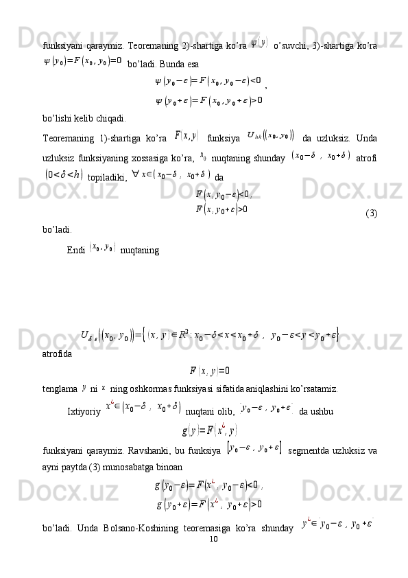 10funksiyani   q araymiz .   Teoremaning   2)- shartiga   k o’ ra  ψ(y)   o’ suvchi , 3)- shartiga   k o’ ra	
ψ	(y0)=	F	(x0,y0)=	0
  b o’ ladi .  Bunda esa	
ψ	(y0−	ε)=	F	(x0,y0−	ε)<0
,	
ψ	(y0+	ε)=	F	(x0,y0+	ε)>0
bo’lishi kelib chiqadi. 
Teoremaning   1)-shartiga   ko’ra  	
F(x,y)   funksiya  	U	hk	((x0,y0))   da   uzluksiz.   Unda
uzluksiz  funksiyaning   xossasiga  ko’ra,  	
x0   nuqtaning  shunday  	(x0−	δ	,	x0+δ)   atrofi	
(0<	δ<h)
 topiladiki, 	∀	x∈(x0−	δ	,x0+δ)  da	
F	(x,y0−	ε)<0,	
F	(x,y0+ε)>0
(3)
bo’ladi. 
Endi 	
(x0,y0)  nuqtaning	
U	δε((x0,y0))=	{(x,y)∈	R2:x0−	δ<	x<	x0+	δ	,	y0−	ε<	y<	y0+	ε}
atrofi da	
F	(x,y)=	0
tenglama 	
y  ni 	x  ning oshkormas funksiyasi sifatida aniqlashini ko’rsatamiz.
Ixtiyoriy 
x¿∈	(x0−	δ	,	x0+δ)  nuqtani olib, 	[y0−	ε	,y0+ε]  da ushbu	
g(y)=	F	(x¿,y)
funksiyani   qaraymiz.   Ravshanki,   bu   funksiya  	
[y0−	ε	,y0+ε]   segmentda   uzluksiz   va
ayni paytda (3) munosabatga binoan	
g(y0−	ε)=	F	(x¿,y0−	ε)<0	,	
g(y0+ε)=	F	(x¿,y0+ε)>0
bo’ladi.   Unda   Bolsano-Koshining   teoremasiga   ko’ra   shunday  	
y¿∈[y0−	ε	,y0+ε] 