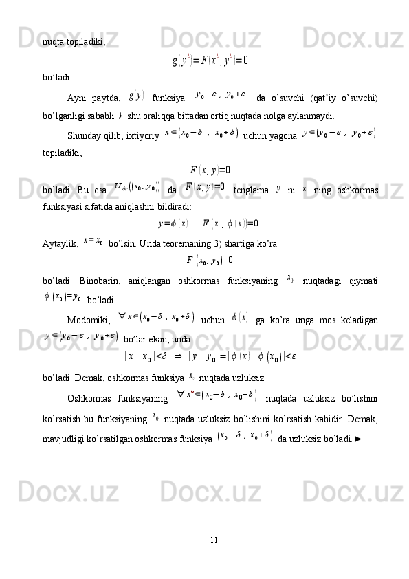 11nuqta topiladiki, g(y¿)=	F	(x¿,y¿)=	0
bo’ladi. 
Ayni   paytda ,  	
g(y)   funksiya  	[y0−	ε	,y0+ε]   da   o’suvchi   (qat iy   o’suvchi)	ʼ
bo’lganligi sababli 	
y  shu oraliqqa bittadan ortiq nuqtada nolga aylanmaydi.
Shunday qilib,  i xtiyoriy 	
x∈(x0−	δ	,	x0+δ)  uchun yagona 	y∈(y0−	ε	,	y0+ε)
topiladiki,	
F	(x,y)=	0
bo’ladi.   Bu   esa  	
U	δε((x0,y0))   da  	F	(x,y)=	0   tenglama  	y   ni  	x   ning   oshkormas
funksiyasi sifatida aniqlashni bildiradi:	
y=	ϕ	(x)	:	F	(x	,ϕ	(x))=	0.
Aytaylik, 	
x=	x0  bo’lsin. Unda teoremaning 3) shartiga ko’ra	
F	(x0,y0)=	0
bo’ladi.   Binobarin,   aniqlangan   oshkormas   funksiyaning  	
x0   nuqtadagi   qiymati	
ϕ	(x0)=	y0
 bo’ladi.
Modomiki,  	
∀	x∈(x0−	δ	,x0+δ)   uchun  	ϕ	(x)   ga   ko’ra   unga   mos   keladigan	
y∈(y0−	ε	,	y0+ε)
 bo’lar ekan, unda	
|x−	x0|<δ	⇒	|y−	y0|=	|ϕ	(x)−	ϕ	(x0)|<ε
bo’ladi. Demak, oshkormas funksiya 	
x∘  nuqtada uzluksiz.
Oshkormas   funksiyaning  	
∀	x¿∈(x0−	δ	,x0+δ)   nuqtada   uzluksiz   bo’lishini
ko’rsatish bu funksiyaning  	
x0   nuqtada uzluksiz bo’lishini ko’rsatish kabidir. Demak,
mavjudligi ko’rsatilgan oshkormas funksiya 	
(x0−	δ	,x0+δ)  da uzluksiz bo’ladi.► 