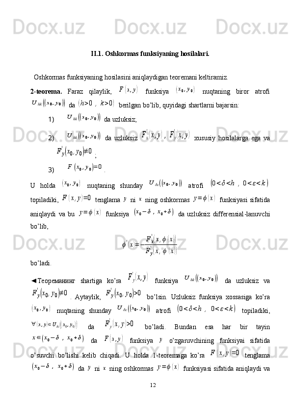 12II.1.  Oshkormas funksiyaning hosilalari.
   Oshkormas funksiyaning hosilasini aniqlaydigan teoremani keltiramiz.
2-teorema.   Faraz   qilaylik,  F	(x,y)   funksiya  	(x0,y0)   nuqtaning   biror   atrofi	
U	hk	((x0,y0))
 da 	(h>0	,k>0)  berilgan bo’lib, quyidagi shartlarni bajarsin:
1) 	
U	hk	((x0,y0))  da uzluksiz;
2) 	
U	hk	((x0,y0))   da   uzluksiz  	Fx
'(x,y),Fy
'(x,y)   xususiy   hosilalarga   ega   va	
F	y
'(x0,y0)≠	0
;
3) 	
F	(x0,y0)=	0 .
U   holda  	
(x0,y0)   nuqtaning   shunday  	U	δε((x0,y0))   atrofi  	(0<	δ<h	,0<	ε<	k)
topiladiki,  	
F	(x,y)=	0   tenglama  	y   ni  	x   ning oshkormas  	y=	ϕ	(x)   funksiyasi sifatida
aniqlaydi   va   bu  	
y=	ϕ	(x)   funksiya  	(x0−	δ	,x0+δ)   da   uzluksiz   differensial -l anuvchi
bo’lib,	
ϕ'(x)=	−	
F	x
'(x,ϕ	(x))	
F	y
'(x,ϕ	(x))
bo’ladi.
◄Теореманинг   shartiga   ko’ra  	
Fy
'(x,y)   funksiya  	U	hk	((x0,y0))   da   uzluksiz   va	
F	y
'(x0,y0)≠	0
.   Aytaylik,  	F	y
'(x0,y0)>0   bo’lsin.   Uzluksiz   funksiya   xossasiga   ko’ra	
(x0,y0)
  nuqtaning   shunday  	U	δε((x0,y0))   atrofi  	(0<	δ<h	,	0<	ε<	k)   topiladiki,	
∀	(x,y)∈Uδε((x0,y0))
  da  	F	y
'(x,y)>0   bo’ladi.   Bundan   esa   har   bir   tayin	
x∈(x0−	δ	,x0+δ)
  da  	F	(x,y)   funksiya  	y   o’zgaruvchining   funksiyai   sifatida
o’suvch i   bo’lishi   kelib   chiqadi.   U   holda   1-teoremaga   ko’ra  	
F	(x,y)=	0   tenglama	
(x0−	δ	,	x0+δ)
 da  	y  ni  	x  ning oshkormas  	y=	ϕ	(x)  funksiyasi sifatida aniqlaydi va 