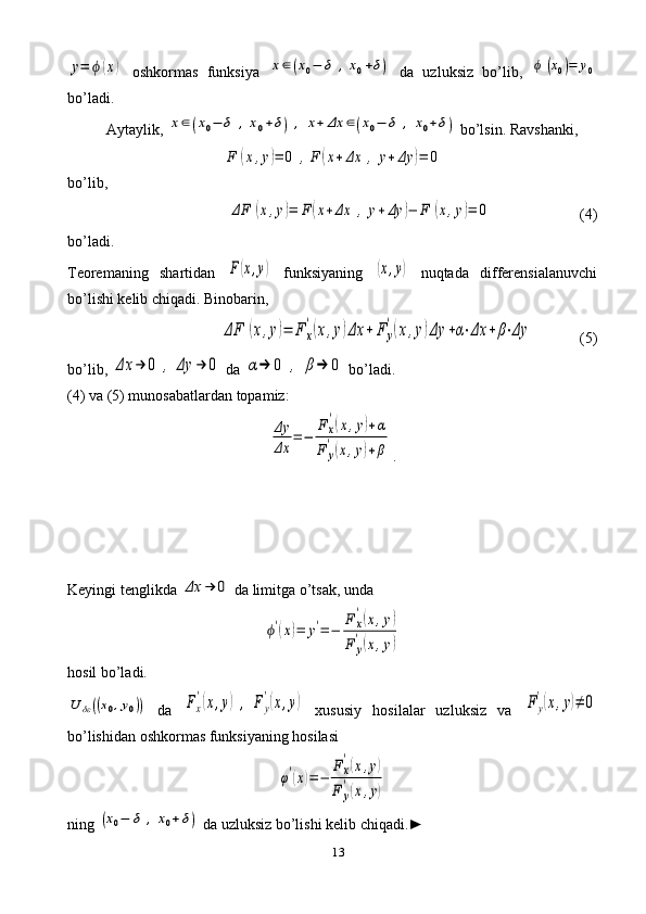 13y=	ϕ	(x)  oshkormas   funksiya  	x∈(x0−	δ	,x0+δ)   da   uzluksiz   bo’lib,  	ϕ	(x0)=	y0
bo’ladi.
Aytaylik, 	
x∈(x0−	δ	,x0+δ)	,	x+	Δx	∈(x0−	δ	,	x0+δ)  bo’lsin. Ravshanki,	
F	(x,y)=	0	,F	(x+	Δx	,	y+	Δy	)=	0
b o’ lib ,	
ΔF	(x,y)=	F	(x+Δx	,	y+Δy	)−	F	(x,y)=	0
(4)
b o’ ladi . 
Teoremaning   shartidan  	
F(x,y)   funksiyaning  	(x,y)   nu q tada   differensialanuvchi
b o’ lishi   kelib   chi q adi .  Binobarin ,	
ΔF	(x,y)=	F	x
'(x,y)Δx	+	F	y
'(x,y)Δy	+α⋅Δx	+	β⋅Δy
    (5)
b o’ lib ,  	
Δx	→	0	,	Δy	→	0   da  	α→	0	,	β→	0   b o’ ladi .
(4)  va  (5)  munosabatlardan   topamiz :	
Δy
Δx	
=−	
F	x
'(x,y)+α	
F	y
'(x,y)+β
.
Keyingi   tenglikda  	
Δx	→	0   da   limitga  o’ tsak ,  unda	
ϕ'(x)=	y'=	−	
F	x
'(x,y)	
F	y
'(x,y)
hosil bo’ladi. 	
U	δε((x0,y0))
  da  	Fx
'(x,y)	,	F	y
'(x,y)   xususiy   hosilalar   uzluksiz   va  	F	y
'(x,y)≠	0
bo’lishidan oshkormas funksiyaning hosilasi	
φ'(x)=	−	
Fx
'(x,y)	
F	y
'(x,y)
ning 	
(x0−	δ	,	x0+δ)  da uzluksiz bo’lishi kelib chiqadi.►