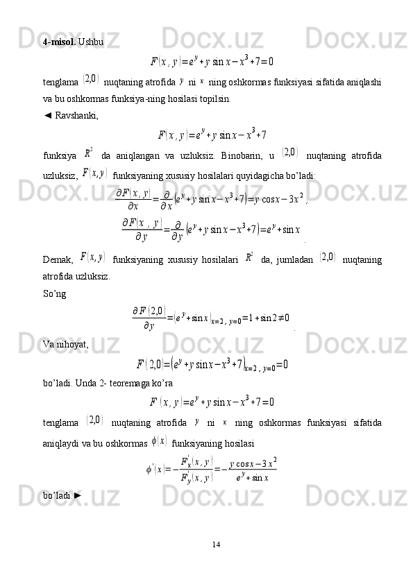 144-misol.  UshbuF	(x,y)=	ey+	ysin	x−	x3+7=	0
tenglama 	
(2,0	)  nuqtaning atrofida 	y  ni 	x  ning oshkormas funksiyasi sifatida aniqlashi
va bu oshkormas funksiya - ning hosilasi topilsin.
◄   Ravshanki,	
F	(x,y)=	ey+	ysin	x−	x3+7
funksiya  	
R2   da   aniqlangan   va   uzluksiz.   Binobarin,   u  	(2,0	)   nuqtaning   atrofida
uzluksiz, 	
F(x,y)  funksiyaning xususiy hosilalari quyidagicha bo’ladi:	
∂F	(x,y)	
∂x	=	∂
∂	x(ey+	ysin	x−	x3+7)=	ycos	x−	3x2	,	
∂F	(x	,y)	
∂	y	
=	∂
∂	y
(ey+	ysin	x−	x3+7)=	ey+sin	x
.
Demak,  	
F(x,y)   funksiyaning   xususiy   hosilalari  	R2   da,   jumladan  	(2,0	)   nuqtaning
atrofida uzluksiz.
So’ng	
∂F	(2,0	)	
∂	y	
=	(ey+sin	x)x=2,y=0=	1+sin	2≠	0
.
Va nihoyat,	
F	(2,0	)=	(ey+	ysin	x−	x3+7)x=2,y=0=	0
bo’ladi. Unda 2- teoremaga ko’ra	
F	(x,y)=	ey+	ysin	x−	x3+7=	0
tenglama  	
(2,0	)   nuqtaning   atrofida  	y   ni  	x   ning   oshkormas   funksiyasi   sifatida
aniqlaydi va bu oshkormas 	
ϕ(x)  funksiyaning hosilasi	
ϕ'(x)=	−	
F	x
'(x,y)	
F	y
'(x,y)
=−	ycos	x−	3x2	
ey+sin	x
bo’ladi.►   