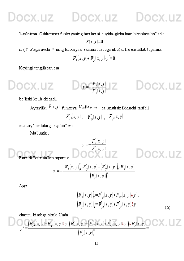 151-eslatma . Oshkormas funksiyaning hosilasini quyida - gicha ham hisoblasa bo’ladi:F	(x,y)=	0
ni (	
y  o’zgaruvchi 	x  ning funksiyasi ekanini hisobga olib) differensiallab topamiz:	
F	x
'(x,y)+	F	y
'(x,y)⋅y'=	0
.
Keyingi tenglikdan esa	
y'=−	
Fx
'(x,y)	
F	y
'(x,y)
bo’lishi kelib chiqadi.
Aytaylik, 	
F(x,y)  funksiya 	U	δε((x0,y0))  da uzluksiz ikkinchi tartibli	
Fx2''(x,y)	,	Fxy
''(x,y)	,	Fy2
''(x,y)
xususiy hosilalarga ega bo’lsin. 
Ma lumki,	
ʼ	
y'=−	
Fx
'(x,y)	
F	y
'(x,y)
.
Buni differensiallab topamiz:	
y''=−	
(Fx
'(x,y))x
'⋅F	y
'(x,y)−	(F	y
'(x,y))x
'⋅Fx
'(x,y)	
(F	y
'(x,y))
2
.
Agar	
(Fx
'(x,y))x
'=	F	x2
''(x,y)+Fxy
''(x,y)¿y',	
(Fy
'(x,y))x
'
=	F	yx
''	(x,y)+F	y2
''	(x,y)¿y'
  (6)
ekanini hisobga olsak. Unda	
y''=	
(F	yx
''	(x,y)+F	y2''(x,y)¿y'
)F	x
'(x,y)−	(Fx2''(x,y)+Fxy
''(x,y)¿y'
)¿Fy
'(x,y)	
(F	y
'(x,y))
2	= 