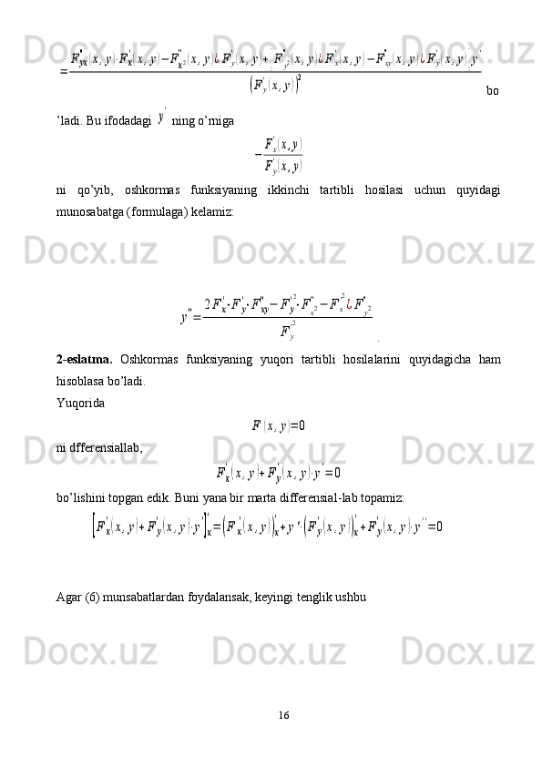 16=	
F	yx
''	(x,y)⋅Fx
'(x,y)−	Fx2''(x,y)¿Fy
'(x,y)+[F	y2''(x,y)¿F	x
'(x,y)−	Fxy
''(x,y)¿Fy
'(x,y)]y'	
(Fy
'(x,y))
2 bo
’ladi. Bu ifodadagi 	
y'  ning o’rniga	
−	
Fx
'(x,y)	
Fy
'(x,y)
ni   qo’yib,   oshkormas   funksiyaning   ikkinchi   tartibli   hosilasi   uchun   quyidagi
munosabatga (formulaga) kelamiz:	
y''=	
2F	x
'⋅F	y
'⋅F	xy
''−	F	y
'2
⋅F	x2''−	F	x
'2
¿F	y2''	
F	y
'2
.
2-eslatma.   Oshkormas   funksiyaning   yuqori   tartibli   hosilalarini   quyidagicha   ham
hisoblasa bo’ladi.
Yuqorida	
F	(x,y)=	0
ni dfferensiallab,	
F	x
'(x,y)+	F	y
'(x,y)⋅y'=	0
bo’lishini topgan edik. Buni yana bir marta differensial - lab topamiz:	
[F	x
'(x,y)+	F	y
'(x,y)⋅y'
]x
'
=	(F	x
'(x,y))x
'
+	y'⋅(F	y
'(x,y))x
'
+F	y
'(x,y)⋅y''=	0
Agar  (6)  munsabatlardan   foydalansak ,  keyingi   tenglik   ushbu 